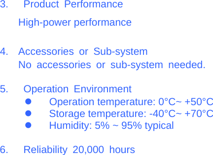  3.  Product Performance High-power performance  4. Accessories or Sub-systemNo accessories or sub-system needed.  5.  Operation Environment z Operation temperature: 0°C~ +50°C z  Storage temperature: -40°C~ +70°C z  Humidity: 5% ~ 95% typical  6.  Reliability 20,000 hours                                                    