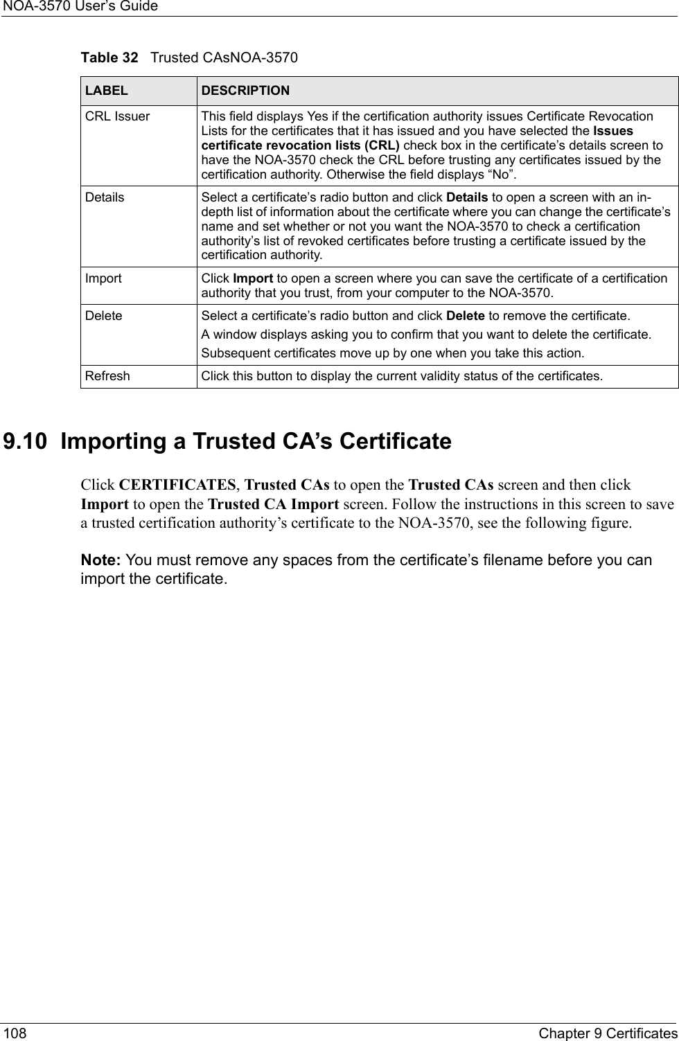 NOA-3570 User’s Guide108 Chapter 9 Certificates9.10  Importing a Trusted CA’s CertificateClick CERTIFICATES, Trusted CAs to open the Trusted CAs screen and then click Import to open the Trusted CA Import screen. Follow the instructions in this screen to save a trusted certification authority’s certificate to the NOA-3570, see the following figure.Note: You must remove any spaces from the certificate’s filename before you can import the certificate.CRL Issuer This field displays Yes if the certification authority issues Certificate Revocation Lists for the certificates that it has issued and you have selected the Issues certificate revocation lists (CRL) check box in the certificate’s details screen to have the NOA-3570 check the CRL before trusting any certificates issued by the certification authority. Otherwise the field displays “No”.Details Select a certificate’s radio button and click Details to open a screen with an in-depth list of information about the certificate where you can change the certificate’s name and set whether or not you want the NOA-3570 to check a certification authority’s list of revoked certificates before trusting a certificate issued by the certification authority.Import Click Import to open a screen where you can save the certificate of a certification authority that you trust, from your computer to the NOA-3570.Delete Select a certificate’s radio button and click Delete to remove the certificate.A window displays asking you to confirm that you want to delete the certificate.Subsequent certificates move up by one when you take this action.Refresh Click this button to display the current validity status of the certificates.Table 32   Trusted CAsNOA-3570LABEL DESCRIPTION