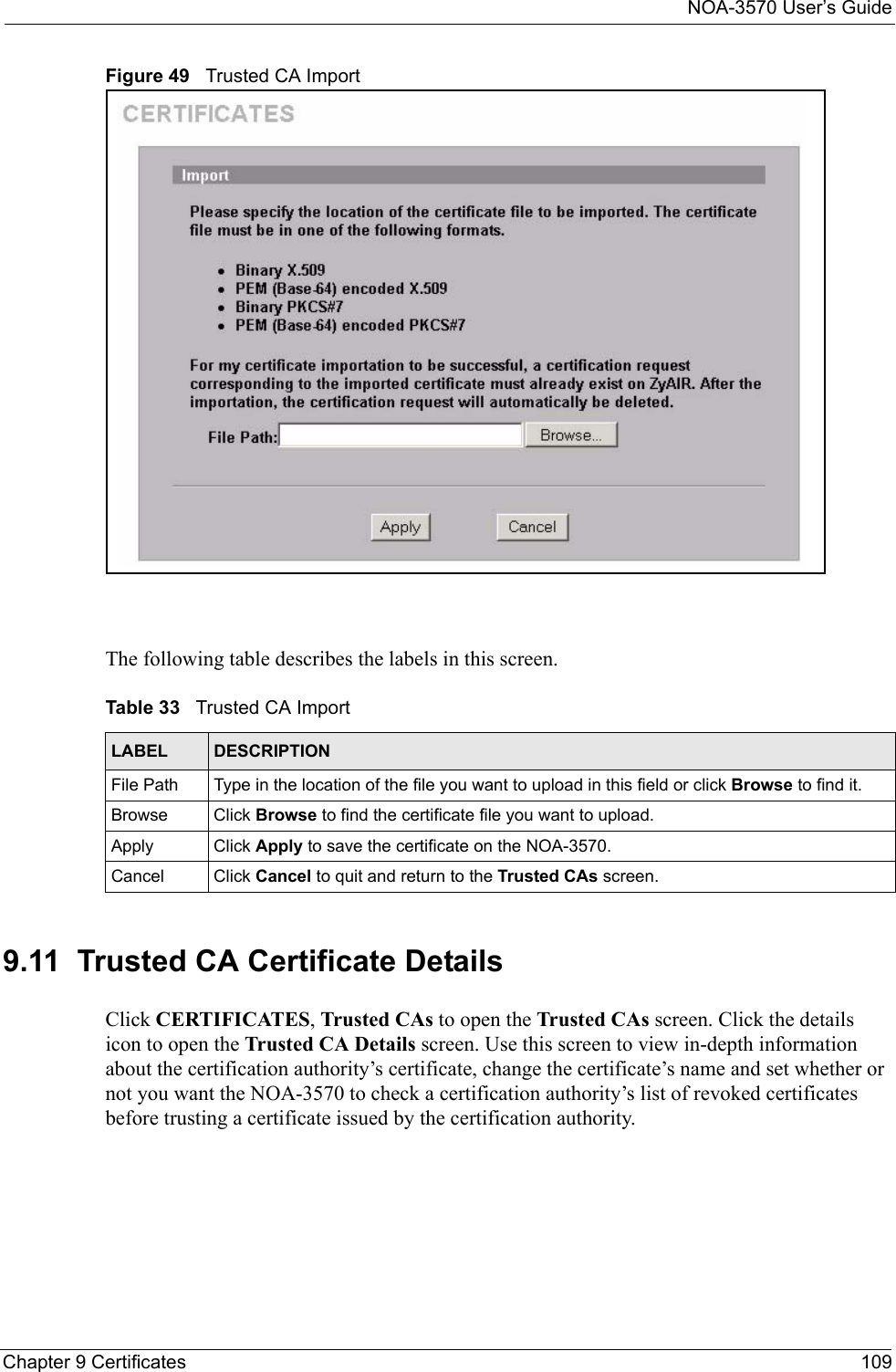 NOA-3570 User’s GuideChapter 9 Certificates 109Figure 49   Trusted CA ImportThe following table describes the labels in this screen.9.11  Trusted CA Certificate DetailsClick CERTIFICATES, Trusted CAs to open the Trusted CAs screen. Click the details icon to open the Trusted CA Details screen. Use this screen to view in-depth information about the certification authority’s certificate, change the certificate’s name and set whether or not you want the NOA-3570 to check a certification authority’s list of revoked certificates before trusting a certificate issued by the certification authority.Table 33   Trusted CA ImportLABEL DESCRIPTIONFile Path  Type in the location of the file you want to upload in this field or click Browse to find it.Browse Click Browse to find the certificate file you want to upload. Apply Click Apply to save the certificate on the NOA-3570.Cancel Click Cancel to quit and return to the Trusted CAs screen.