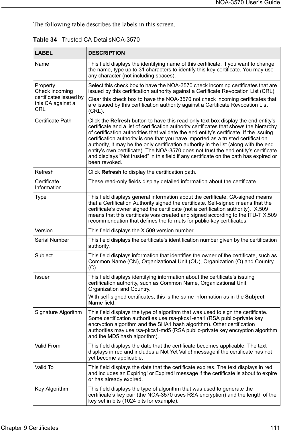 NOA-3570 User’s GuideChapter 9 Certificates 111The following table describes the labels in this screen.Table 34   Trusted CA DetailsNOA-3570LABEL DESCRIPTIONName This field displays the identifying name of this certificate. If you want to change the name, type up to 31 characters to identify this key certificate. You may use any character (not including spaces).Property Check incoming certificates issued by this CA against a CRLSelect this check box to have the NOA-3570 check incoming certificates that are issued by this certification authority against a Certificate Revocation List (CRL).Clear this check box to have the NOA-3570 not check incoming certificates that are issued by this certification authority against a Certificate Revocation List (CRL).Certificate Path Click the Refresh button to have this read-only text box display the end entity’s certificate and a list of certification authority certificates that shows the hierarchy of certification authorities that validate the end entity’s certificate. If the issuing certification authority is one that you have imported as a trusted certification authority, it may be the only certification authority in the list (along with the end entity’s own certificate). The NOA-3570 does not trust the end entity’s certificate and displays “Not trusted” in this field if any certificate on the path has expired or been revoked.Refresh Click Refresh to display the certification path.Certificate InformationThese read-only fields display detailed information about the certificate. Type This field displays general information about the certificate. CA-signed means that a Certification Authority signed the certificate. Self-signed means that the certificate’s owner signed the certificate (not a certification authority).  X.509 means that this certificate was created and signed according to the ITU-T X.509 recommendation that defines the formats for public-key certificates.Version This field displays the X.509 version number. Serial Number This field displays the certificate’s identification number given by the certification authority.Subject This field displays information that identifies the owner of the certificate, such as Common Name (CN), Organizational Unit (OU), Organization (O) and Country (C).Issuer This field displays identifying information about the certificate’s issuing certification authority, such as Common Name, Organizational Unit, Organization and Country. With self-signed certificates, this is the same information as in the Subject Name field.Signature Algorithm This field displays the type of algorithm that was used to sign the certificate. Some certification authorities use rsa-pkcs1-sha1 (RSA public-private key encryption algorithm and the SHA1 hash algorithm). Other certification authorities may use rsa-pkcs1-md5 (RSA public-private key encryption algorithm and the MD5 hash algorithm).Valid From This field displays the date that the certificate becomes applicable. The text displays in red and includes a Not Yet Valid! message if the certificate has not yet become applicable.Valid To This field displays the date that the certificate expires. The text displays in red and includes an Expiring! or Expired! message if the certificate is about to expire or has already expired.Key Algorithm This field displays the type of algorithm that was used to generate the certificate’s key pair (the NOA-3570 uses RSA encryption) and the length of the key set in bits (1024 bits for example).