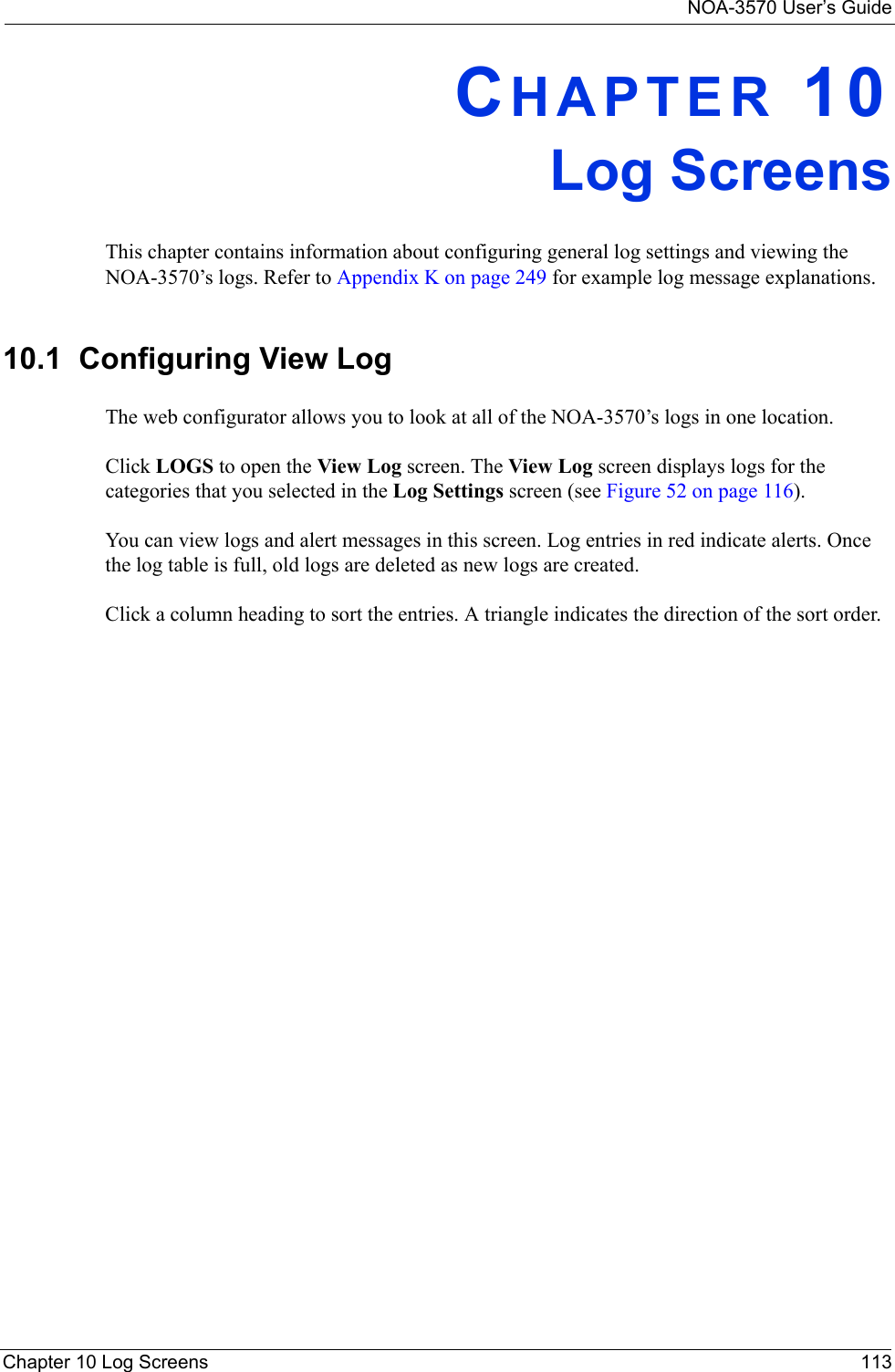 NOA-3570 User’s GuideChapter 10 Log Screens 113CHAPTER 10Log ScreensThis chapter contains information about configuring general log settings and viewing the NOA-3570’s logs. Refer to Appendix K on page 249 for example log message explanations.10.1  Configuring View Log The web configurator allows you to look at all of the NOA-3570’s logs in one location. Click LOGS to open the View Log screen. The View Log screen displays logs for the categories that you selected in the Log Settings screen (see Figure 52 on page 116).You can view logs and alert messages in this screen. Log entries in red indicate alerts. Once the log table is full, old logs are deleted as new logs are created.Click a column heading to sort the entries. A triangle indicates the direction of the sort order. 