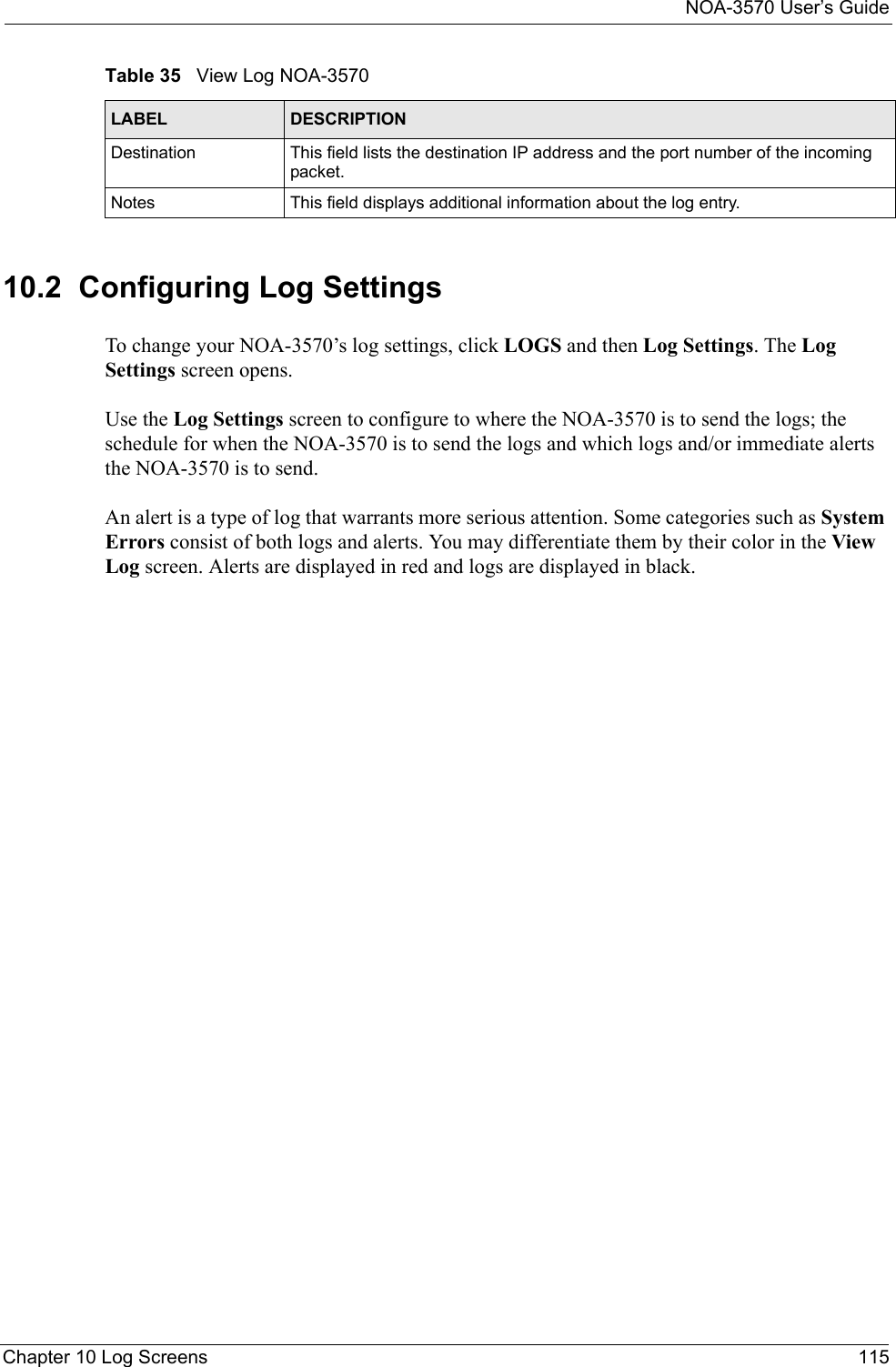 NOA-3570 User’s GuideChapter 10 Log Screens 11510.2  Configuring Log SettingsTo change your NOA-3570’s log settings, click LOGS and then Log Settings. The Log Settings screen opens. Use the Log Settings screen to configure to where the NOA-3570 is to send the logs; the schedule for when the NOA-3570 is to send the logs and which logs and/or immediate alerts the NOA-3570 is to send. An alert is a type of log that warrants more serious attention. Some categories such as System Errors consist of both logs and alerts. You may differentiate them by their color in the View Log screen. Alerts are displayed in red and logs are displayed in black.Destination  This field lists the destination IP address and the port number of the incoming packet.Notes This field displays additional information about the log entry. Table 35   View Log NOA-3570LABEL DESCRIPTION