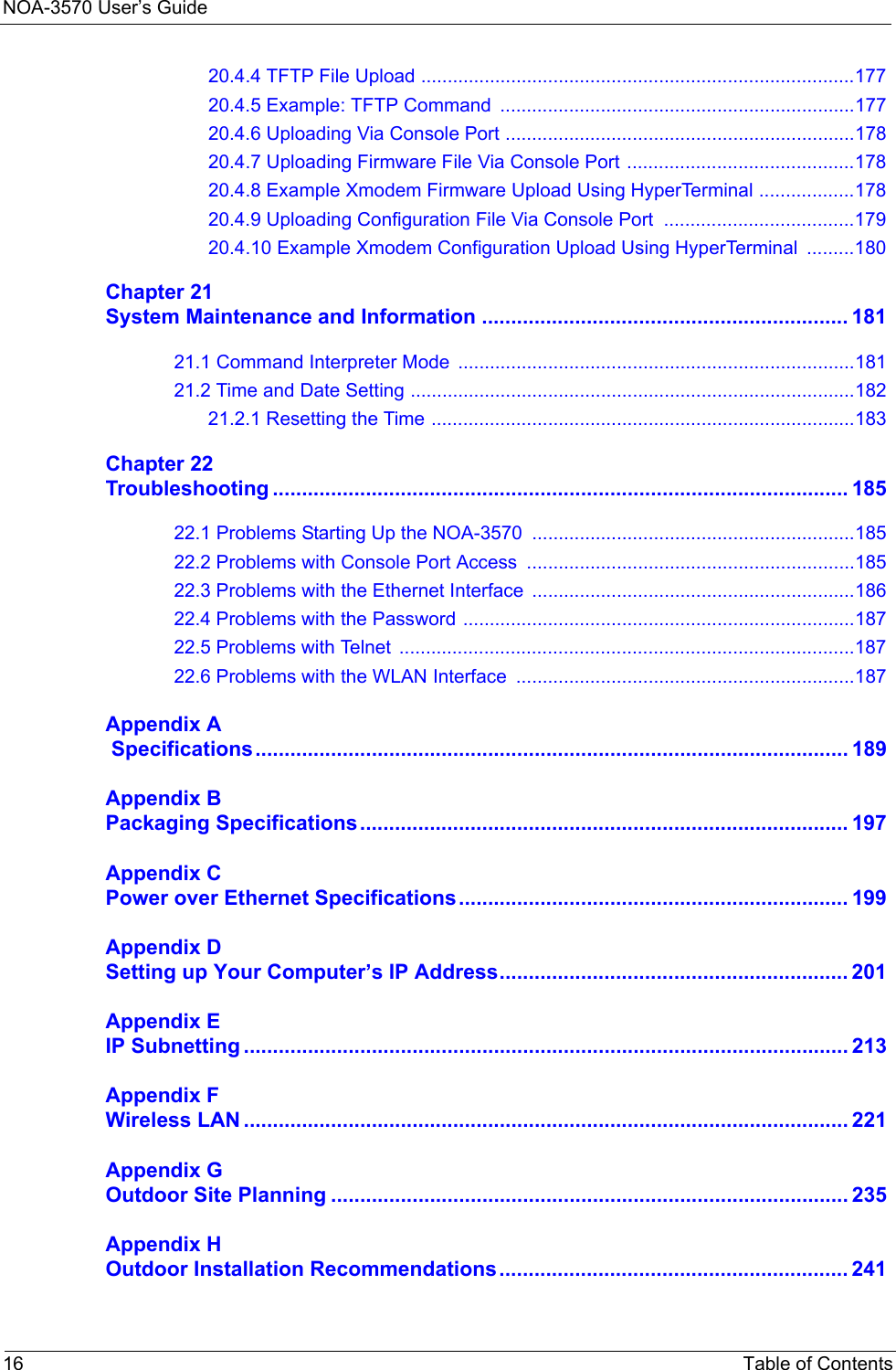 NOA-3570 User’s Guide16 Table of Contents20.4.4 TFTP File Upload ..................................................................................17720.4.5 Example: TFTP Command ...................................................................17720.4.6 Uploading Via Console Port ..................................................................17820.4.7 Uploading Firmware File Via Console Port ...........................................17820.4.8 Example Xmodem Firmware Upload Using HyperTerminal ..................17820.4.9 Uploading Configuration File Via Console Port  ....................................17920.4.10 Example Xmodem Configuration Upload Using HyperTerminal  .........180Chapter 21System Maintenance and Information ............................................................... 18121.1 Command Interpreter Mode ...........................................................................18121.2 Time and Date Setting ....................................................................................18221.2.1 Resetting the Time ................................................................................183Chapter 22Troubleshooting ................................................................................................... 18522.1 Problems Starting Up the NOA-3570  .............................................................18522.2 Problems with Console Port Access  ..............................................................18522.3 Problems with the Ethernet Interface  .............................................................18622.4 Problems with the Password ..........................................................................18722.5 Problems with Telnet  ......................................................................................18722.6 Problems with the WLAN Interface  ................................................................187Appendix A Specifications...................................................................................................... 189Appendix BPackaging Specifications.................................................................................... 197Appendix CPower over Ethernet Specifications................................................................... 199Appendix DSetting up Your Computer’s IP Address............................................................ 201Appendix EIP Subnetting ........................................................................................................ 213Appendix FWireless LAN ........................................................................................................ 221Appendix GOutdoor Site Planning ......................................................................................... 235Appendix HOutdoor Installation Recommendations............................................................ 241