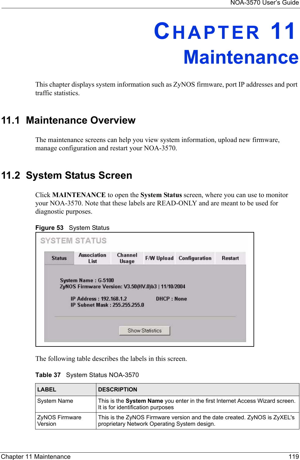 NOA-3570 User’s GuideChapter 11 Maintenance 119CHAPTER 11MaintenanceThis chapter displays system information such as ZyNOS firmware, port IP addresses and port traffic statistics.11.1  Maintenance OverviewThe maintenance screens can help you view system information, upload new firmware, manage configuration and restart your NOA-3570. 11.2  System Status ScreenClick MAINTENANCE to open the System Status screen, where you can use to monitor your NOA-3570. Note that these labels are READ-ONLY and are meant to be used for diagnostic purposes.Figure 53   System StatusThe following table describes the labels in this screen.Table 37   System Status NOA-3570LABEL DESCRIPTIONSystem Name This is the System Name you enter in the first Internet Access Wizard screen. It is for identification purposesZyNOS Firmware VersionThis is the ZyNOS Firmware version and the date created. ZyNOS is ZyXEL&apos;s proprietary Network Operating System design.