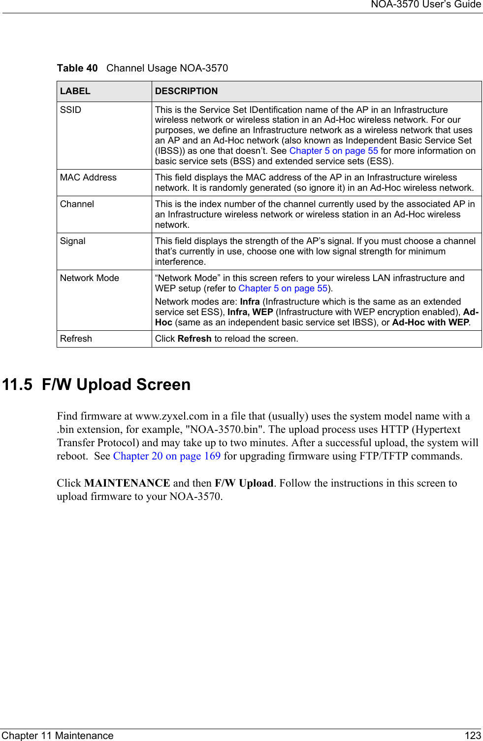 NOA-3570 User’s GuideChapter 11 Maintenance 12311.5  F/W Upload ScreenFind firmware at www.zyxel.com in a file that (usually) uses the system model name with a .bin extension, for example, &quot;NOA-3570.bin&quot;. The upload process uses HTTP (Hypertext Transfer Protocol) and may take up to two minutes. After a successful upload, the system will reboot.  See Chapter 20 on page 169 for upgrading firmware using FTP/TFTP commands.Click MAINTENANCE and then F/W Upload. Follow the instructions in this screen to upload firmware to your NOA-3570. Table 40   Channel Usage NOA-3570LABEL DESCRIPTIONSSID This is the Service Set IDentification name of the AP in an Infrastructure wireless network or wireless station in an Ad-Hoc wireless network. For our purposes, we define an Infrastructure network as a wireless network that uses an AP and an Ad-Hoc network (also known as Independent Basic Service Set (IBSS)) as one that doesn’t. See Chapter 5 on page 55 for more information on basic service sets (BSS) and extended service sets (ESS).MAC Address This field displays the MAC address of the AP in an Infrastructure wireless network. It is randomly generated (so ignore it) in an Ad-Hoc wireless network.Channel  This is the index number of the channel currently used by the associated AP in an Infrastructure wireless network or wireless station in an Ad-Hoc wireless network.Signal This field displays the strength of the AP’s signal. If you must choose a channel that’s currently in use, choose one with low signal strength for minimum interference.Network Mode “Network Mode” in this screen refers to your wireless LAN infrastructure and WEP setup (refer to Chapter 5 on page 55). Network modes are: Infra (Infrastructure which is the same as an extended service set ESS), Infra, WEP (Infrastructure with WEP encryption enabled), Ad-Hoc (same as an independent basic service set IBSS), or Ad-Hoc with WEP.Refresh Click Refresh to reload the screen. 