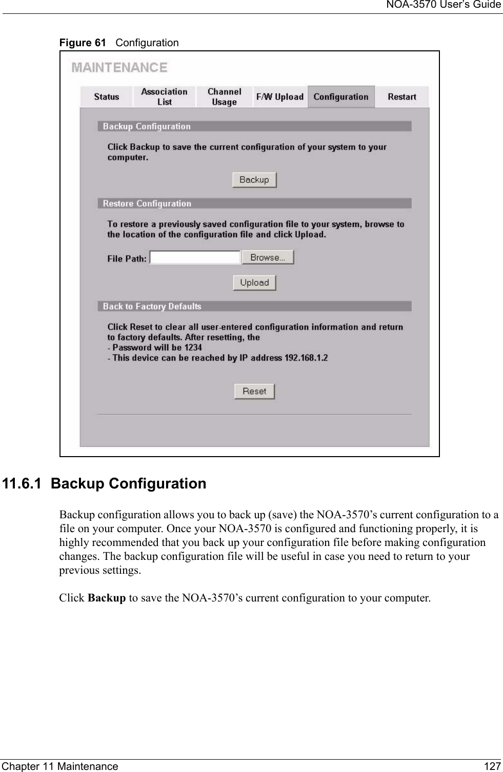 NOA-3570 User’s GuideChapter 11 Maintenance 127Figure 61   Configuration11.6.1  Backup ConfigurationBackup configuration allows you to back up (save) the NOA-3570’s current configuration to a file on your computer. Once your NOA-3570 is configured and functioning properly, it is highly recommended that you back up your configuration file before making configuration changes. The backup configuration file will be useful in case you need to return to your previous settings. Click Backup to save the NOA-3570’s current configuration to your computer.
