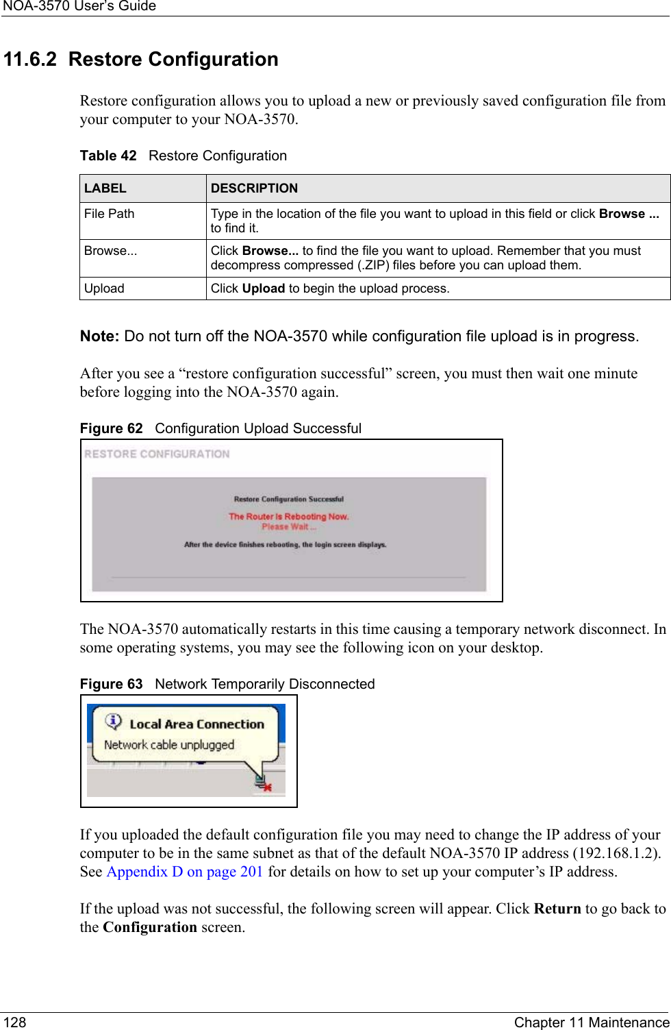 NOA-3570 User’s Guide128 Chapter 11 Maintenance11.6.2  Restore Configuration Restore configuration allows you to upload a new or previously saved configuration file from your computer to your NOA-3570.Note: Do not turn off the NOA-3570 while configuration file upload is in progress.After you see a “restore configuration successful” screen, you must then wait one minute before logging into the NOA-3570 again. Figure 62   Configuration Upload SuccessfulThe NOA-3570 automatically restarts in this time causing a temporary network disconnect. In some operating systems, you may see the following icon on your desktop.Figure 63   Network Temporarily DisconnectedIf you uploaded the default configuration file you may need to change the IP address of your computer to be in the same subnet as that of the default NOA-3570 IP address (192.168.1.2). See Appendix D on page 201 for details on how to set up your computer’s IP address.If the upload was not successful, the following screen will appear. Click Return to go back to the Configuration screen. Table 42   Restore ConfigurationLABEL DESCRIPTIONFile Path  Type in the location of the file you want to upload in this field or click Browse ... to find it.Browse...  Click Browse... to find the file you want to upload. Remember that you must decompress compressed (.ZIP) files before you can upload them. Upload  Click Upload to begin the upload process.