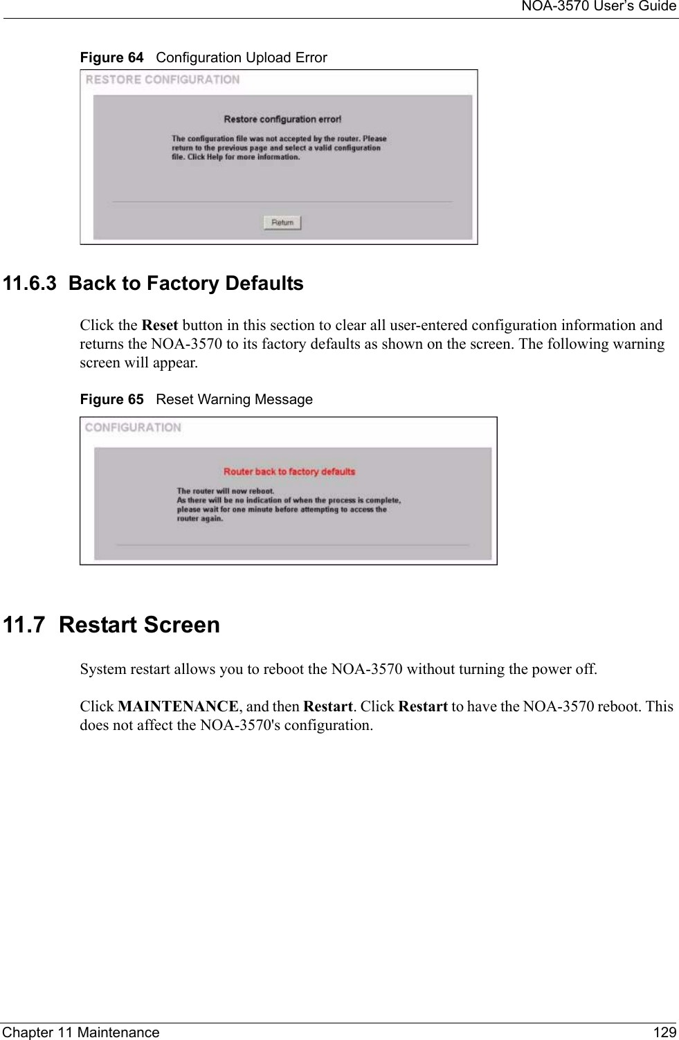 NOA-3570 User’s GuideChapter 11 Maintenance 129Figure 64   Configuration Upload Error11.6.3  Back to Factory DefaultsClick the Reset button in this section to clear all user-entered configuration information and returns the NOA-3570 to its factory defaults as shown on the screen. The following warning screen will appear. Figure 65   Reset Warning Message11.7  Restart ScreenSystem restart allows you to reboot the NOA-3570 without turning the power off. Click MAINTENANCE, and then Restart. Click Restart to have the NOA-3570 reboot. This does not affect the NOA-3570&apos;s configuration. 