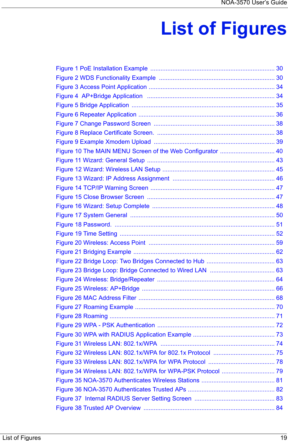 NOA-3570 User’s GuideList of Figures 19List of FiguresFigure 1 PoE Installation Example  ......................................................................... 30Figure 2 WDS Functionality Example  .................................................................... 30Figure 3 Access Point Application .......................................................................... 34Figure 4  AP+Bridge Application   ........................................................................... 34Figure 5 Bridge Application  .................................................................................... 35Figure 6 Repeater Application ................................................................................ 36Figure 7 Change Password Screen  ....................................................................... 38Figure 8 Replace Certificate Screen.  ..................................................................... 38Figure 9 Example Xmodem Upload  ....................................................................... 39Figure 10 The MAIN MENU Screen of the Web Configurator ................................ 40Figure 11 Wizard: General Setup ........................................................................... 43Figure 12 Wizard: Wireless LAN Setup .................................................................. 45Figure 13 Wizard: IP Address Assignment  ............................................................ 46Figure 14 TCP/IP Warning Screen ......................................................................... 47Figure 15 Close Browser Screen  ........................................................................... 47Figure 16 Wizard: Setup Complete  ........................................................................ 48Figure 17 System General  ..................................................................................... 50Figure 18 Password.  .............................................................................................. 51Figure 19 Time Setting ........................................................................................... 52Figure 20 Wireless: Access Point  .......................................................................... 59Figure 21 Bridging Example ................................................................................... 62Figure 22 Bridge Loop: Two Bridges Connected to Hub ........................................ 63Figure 23 Bridge Loop: Bridge Connected to Wired LAN  ...................................... 63Figure 24 Wireless: Bridge/Repeater  ..................................................................... 64Figure 25 Wireless: AP+Bridge  .............................................................................. 66Figure 26 MAC Address Filter ................................................................................ 68Figure 27 Roaming Example .................................................................................. 70Figure 28 Roaming ................................................................................................. 71Figure 29 WPA - PSK Authentication  ..................................................................... 72Figure 30 WPA with RADIUS Application Example ................................................ 73Figure 31 Wireless LAN: 802.1x/WPA  ................................................................... 74Figure 32 Wireless LAN: 802.1x/WPA for 802.1x Protocol  .................................... 75Figure 33 Wireless LAN: 802.1x/WPA for WPA Protocol  ....................................... 78Figure 34 Wireless LAN: 802.1x/WPA for WPA-PSK Protocol ............................... 79Figure 35 NOA-3570 Authenticates Wireless Stations ........................................... 81Figure 36 NOA-3570 Authenticates Trusted APs ................................................... 82Figure 37  Internal RADIUS Server Setting Screen  ............................................... 83Figure 38 Trusted AP Overview  ............................................................................. 84