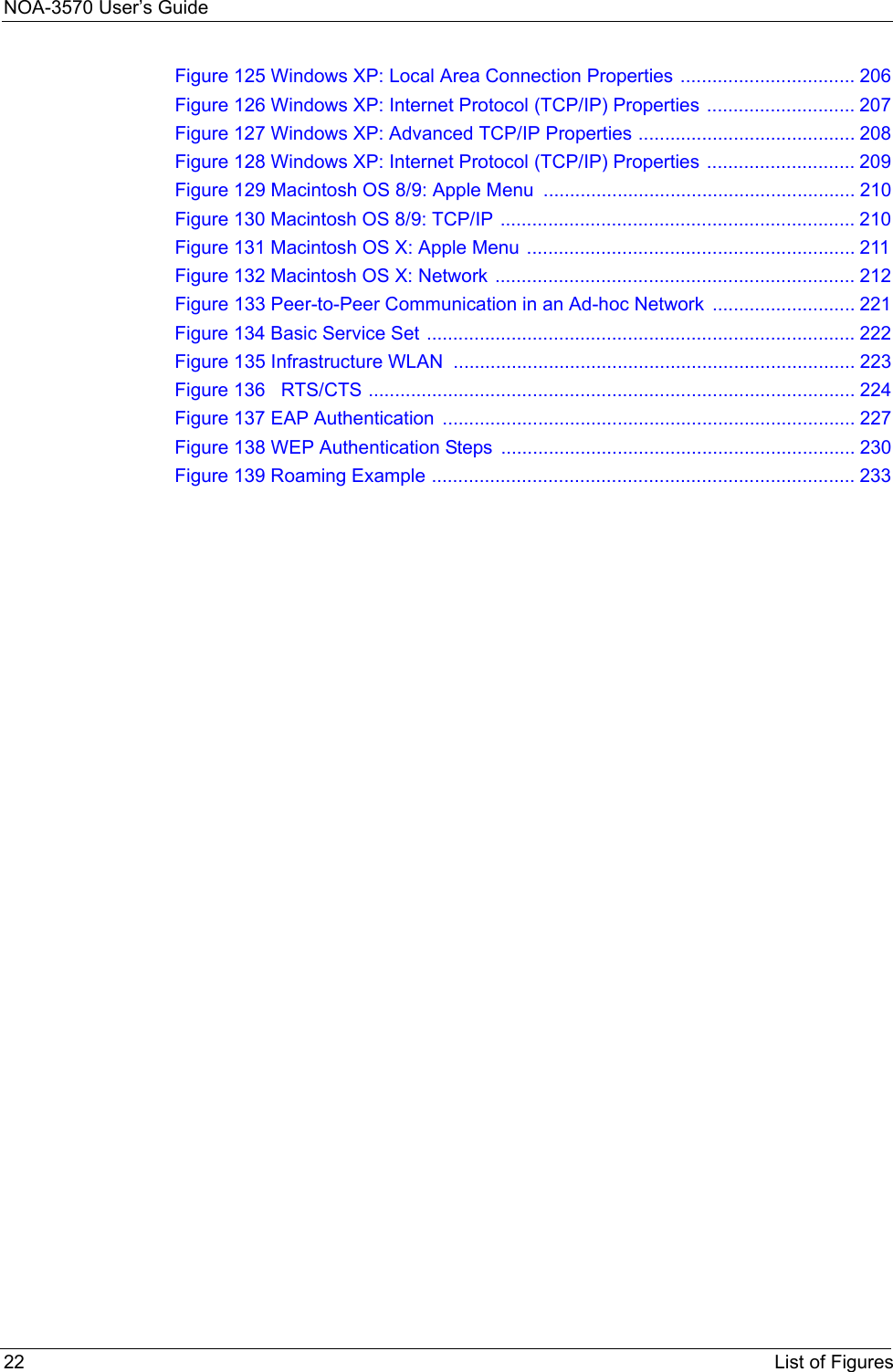 NOA-3570 User’s Guide22 List of FiguresFigure 125 Windows XP: Local Area Connection Properties ................................. 206Figure 126 Windows XP: Internet Protocol (TCP/IP) Properties ............................ 207Figure 127 Windows XP: Advanced TCP/IP Properties ......................................... 208Figure 128 Windows XP: Internet Protocol (TCP/IP) Properties ............................ 209Figure 129 Macintosh OS 8/9: Apple Menu  ........................................................... 210Figure 130 Macintosh OS 8/9: TCP/IP ................................................................... 210Figure 131 Macintosh OS X: Apple Menu .............................................................. 211Figure 132 Macintosh OS X: Network .................................................................... 212Figure 133 Peer-to-Peer Communication in an Ad-hoc Network ........................... 221Figure 134 Basic Service Set ................................................................................. 222Figure 135 Infrastructure WLAN ............................................................................ 223Figure 136   RTS/CTS ............................................................................................ 224Figure 137 EAP Authentication  .............................................................................. 227Figure 138 WEP Authentication Steps  ................................................................... 230Figure 139 Roaming Example ................................................................................ 233