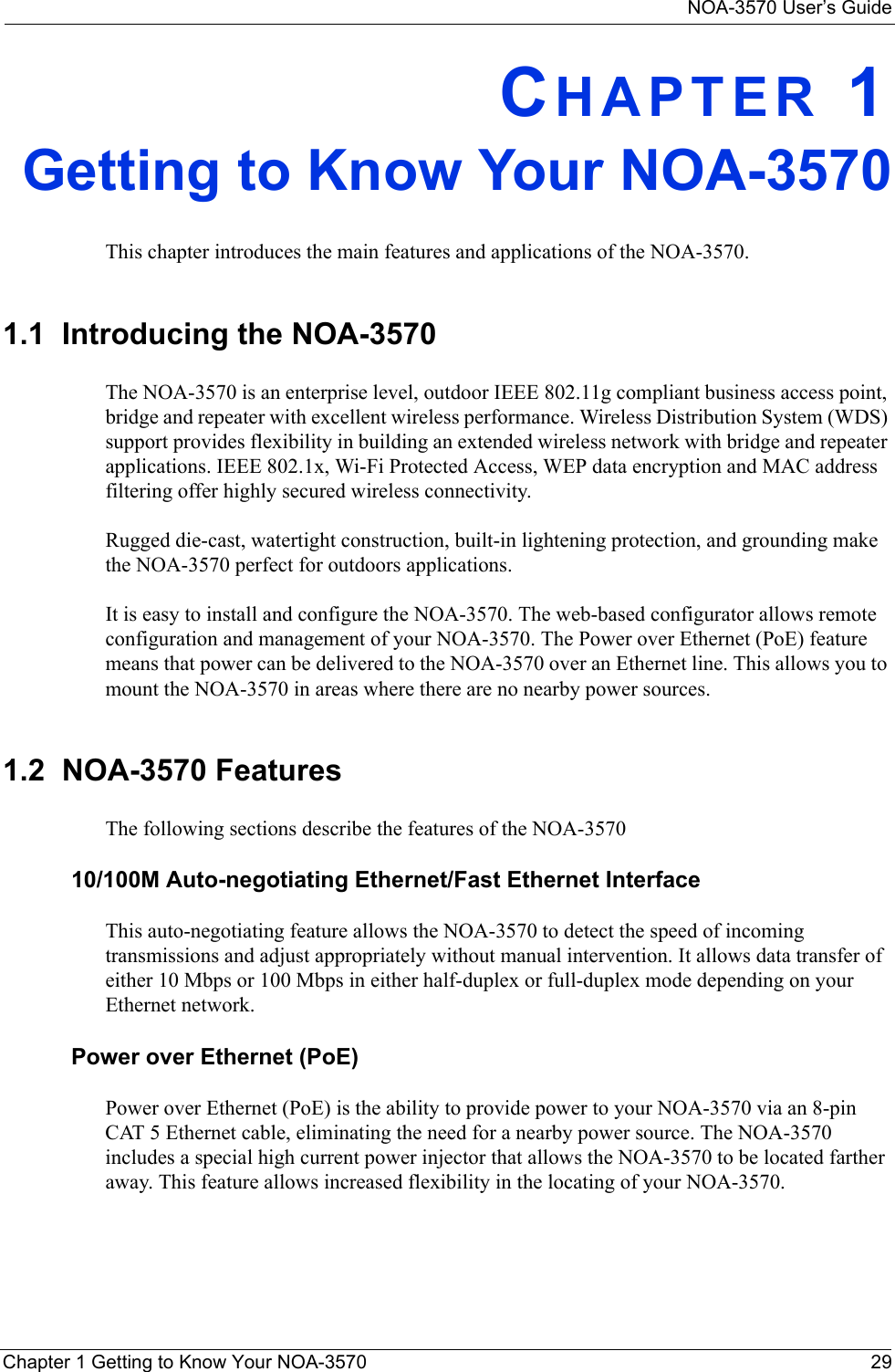 NOA-3570 User’s GuideChapter 1 Getting to Know Your NOA-3570 29CHAPTER 1Getting to Know Your NOA-3570This chapter introduces the main features and applications of the NOA-3570.1.1  Introducing the NOA-3570 The NOA-3570 is an enterprise level, outdoor IEEE 802.11g compliant business access point, bridge and repeater with excellent wireless performance. Wireless Distribution System (WDS) support provides flexibility in building an extended wireless network with bridge and repeater applications. IEEE 802.1x, Wi-Fi Protected Access, WEP data encryption and MAC address filtering offer highly secured wireless connectivity. Rugged die-cast, watertight construction, built-in lightening protection, and grounding make the NOA-3570 perfect for outdoors applications. It is easy to install and configure the NOA-3570. The web-based configurator allows remote configuration and management of your NOA-3570. The Power over Ethernet (PoE) feature means that power can be delivered to the NOA-3570 over an Ethernet line. This allows you to mount the NOA-3570 in areas where there are no nearby power sources.1.2  NOA-3570 FeaturesThe following sections describe the features of the NOA-3570 10/100M Auto-negotiating Ethernet/Fast Ethernet InterfaceThis auto-negotiating feature allows the NOA-3570 to detect the speed of incoming transmissions and adjust appropriately without manual intervention. It allows data transfer of either 10 Mbps or 100 Mbps in either half-duplex or full-duplex mode depending on your Ethernet network.Power over Ethernet (PoE) Power over Ethernet (PoE) is the ability to provide power to your NOA-3570 via an 8-pin CAT 5 Ethernet cable, eliminating the need for a nearby power source. The NOA-3570 includes a special high current power injector that allows the NOA-3570 to be located farther away. This feature allows increased flexibility in the locating of your NOA-3570.