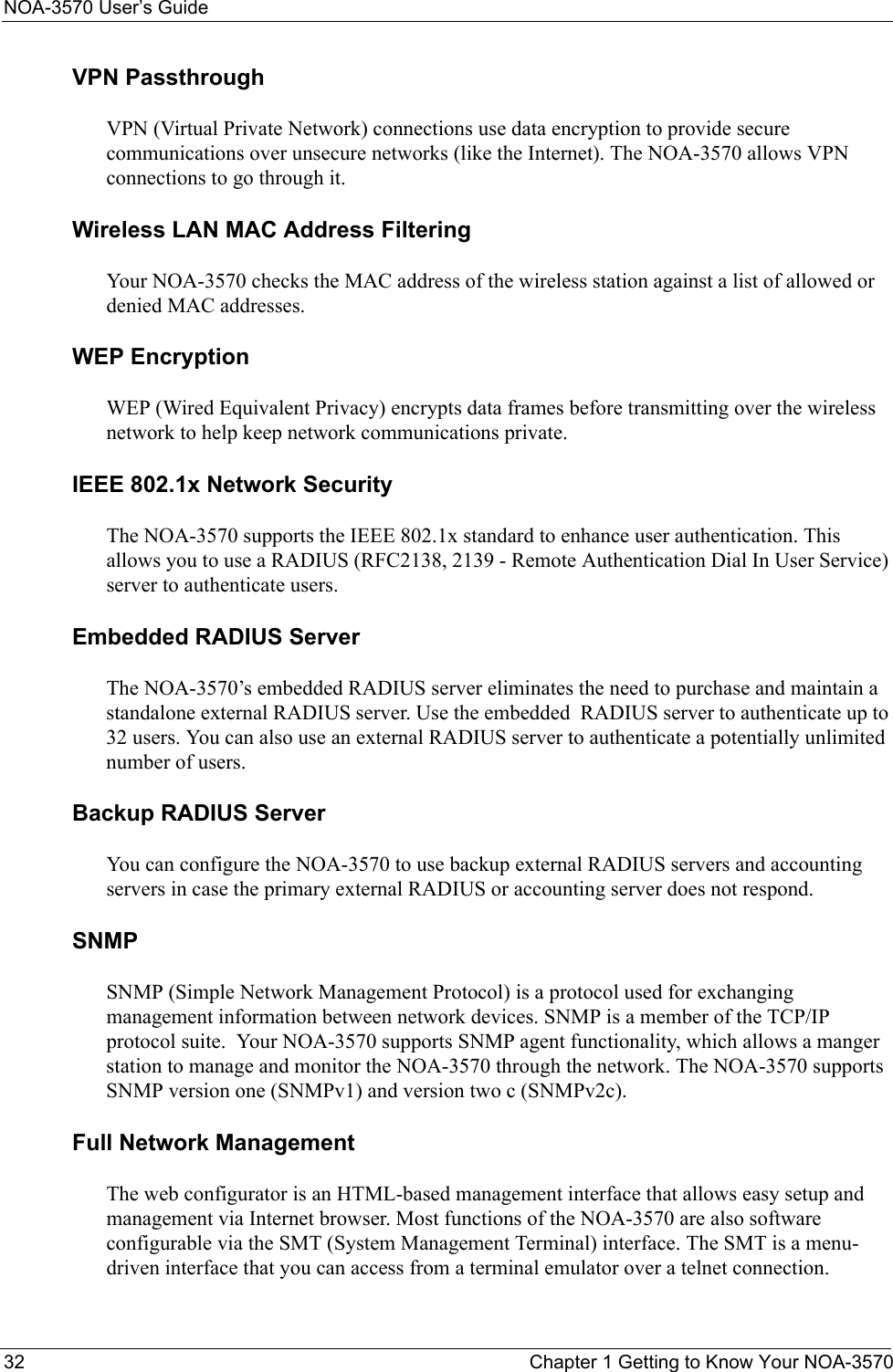 NOA-3570 User’s Guide32 Chapter 1 Getting to Know Your NOA-3570VPN PassthroughVPN (Virtual Private Network) connections use data encryption to provide secure communications over unsecure networks (like the Internet). The NOA-3570 allows VPN connections to go through it.Wireless LAN MAC Address FilteringYour NOA-3570 checks the MAC address of the wireless station against a list of allowed or denied MAC addresses.WEP EncryptionWEP (Wired Equivalent Privacy) encrypts data frames before transmitting over the wireless network to help keep network communications private.IEEE 802.1x Network SecurityThe NOA-3570 supports the IEEE 802.1x standard to enhance user authentication. This allows you to use a RADIUS (RFC2138, 2139 - Remote Authentication Dial In User Service) server to authenticate users.Embedded RADIUS ServerThe NOA-3570’s embedded RADIUS server eliminates the need to purchase and maintain a standalone external RADIUS server. Use the embedded  RADIUS server to authenticate up to 32 users. You can also use an external RADIUS server to authenticate a potentially unlimited number of users.Backup RADIUS Server  You can configure the NOA-3570 to use backup external RADIUS servers and accounting servers in case the primary external RADIUS or accounting server does not respond.SNMPSNMP (Simple Network Management Protocol) is a protocol used for exchanging management information between network devices. SNMP is a member of the TCP/IP protocol suite.  Your NOA-3570 supports SNMP agent functionality, which allows a manger station to manage and monitor the NOA-3570 through the network. The NOA-3570 supports SNMP version one (SNMPv1) and version two c (SNMPv2c).Full Network Management The web configurator is an HTML-based management interface that allows easy setup and management via Internet browser. Most functions of the NOA-3570 are also software configurable via the SMT (System Management Terminal) interface. The SMT is a menu-driven interface that you can access from a terminal emulator over a telnet connection.