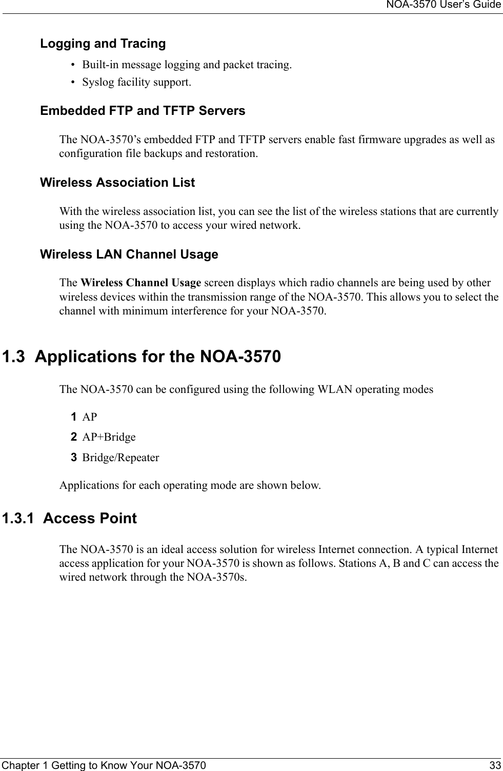 NOA-3570 User’s GuideChapter 1 Getting to Know Your NOA-3570 33Logging and Tracing• Built-in message logging and packet tracing.• Syslog facility support.Embedded FTP and TFTP ServersThe NOA-3570’s embedded FTP and TFTP servers enable fast firmware upgrades as well as configuration file backups and restoration.Wireless Association List With the wireless association list, you can see the list of the wireless stations that are currently using the NOA-3570 to access your wired network.Wireless LAN Channel UsageThe Wireless Channel Usage screen displays which radio channels are being used by other wireless devices within the transmission range of the NOA-3570. This allows you to select the channel with minimum interference for your NOA-3570.1.3  Applications for the NOA-3570The NOA-3570 can be configured using the following WLAN operating modes1AP2AP+Bridge3Bridge/RepeaterApplications for each operating mode are shown below.1.3.1  Access Point The NOA-3570 is an ideal access solution for wireless Internet connection. A typical Internet access application for your NOA-3570 is shown as follows. Stations A, B and C can access the wired network through the NOA-3570s.