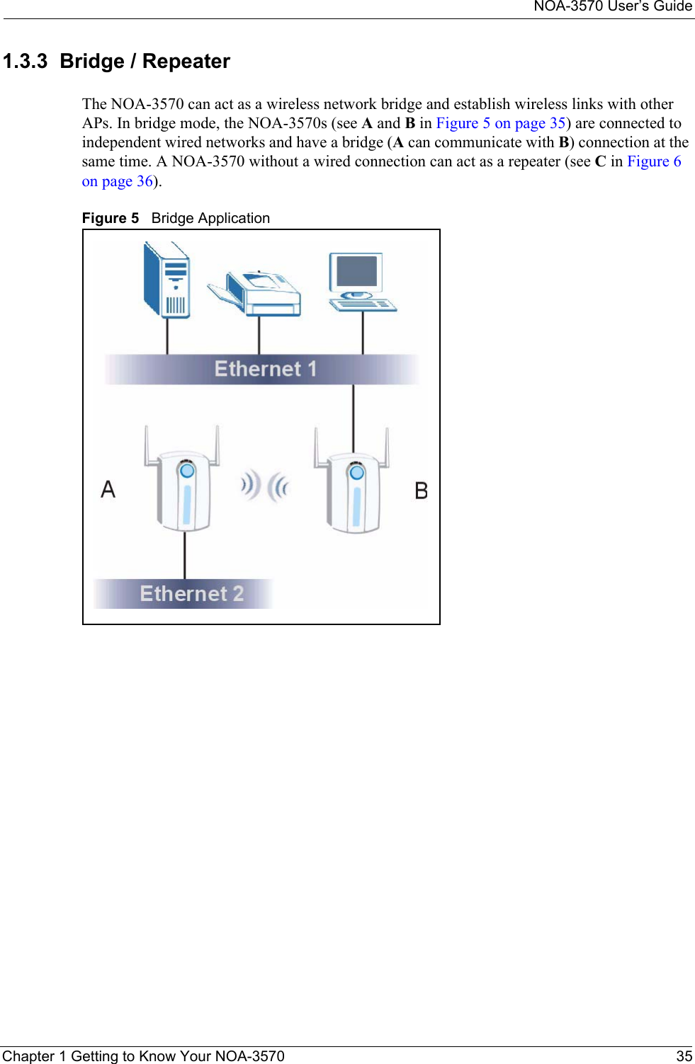 NOA-3570 User’s GuideChapter 1 Getting to Know Your NOA-3570 351.3.3  Bridge / RepeaterThe NOA-3570 can act as a wireless network bridge and establish wireless links with other APs. In bridge mode, the NOA-3570s (see A and B in Figure 5 on page 35) are connected to independent wired networks and have a bridge (A can communicate with B) connection at the same time. A NOA-3570 without a wired connection can act as a repeater (see C in Figure 6 on page 36).Figure 5   Bridge Application