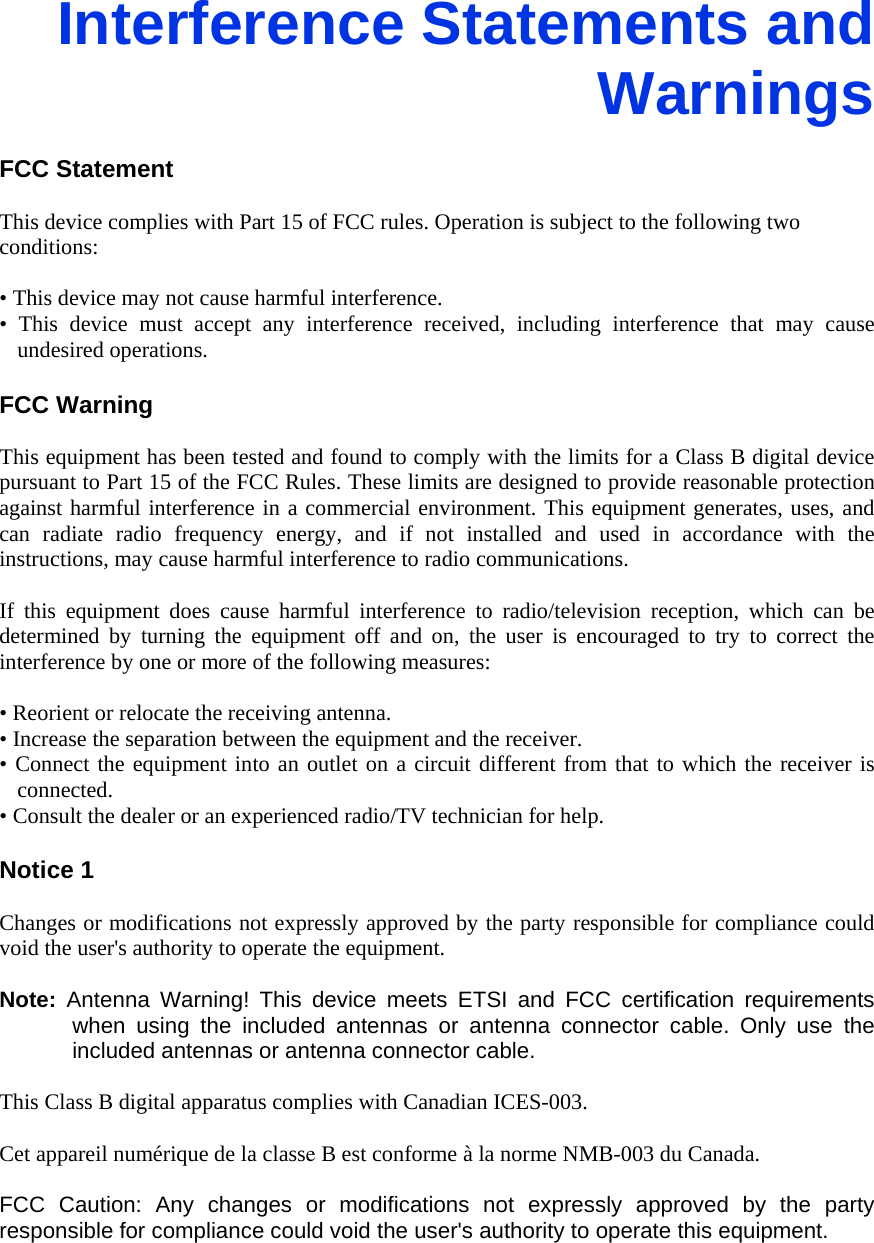 Interference Statements and Warnings  FCC Statement  This device complies with Part 15 of FCC rules. Operation is subject to the following two conditions:  • This device may not cause harmful interference. • This device must accept any interference received, including interference that may cause undesired operations.  FCC Warning  This equipment has been tested and found to comply with the limits for a Class B digital device pursuant to Part 15 of the FCC Rules. These limits are designed to provide reasonable protection against harmful interference in a commercial environment. This equipment generates, uses, and can radiate radio frequency energy, and if not installed and used in accordance with the instructions, may cause harmful interference to radio communications.    If this equipment does cause harmful interference to radio/television reception, which can be determined by turning the equipment off and on, the user is encouraged to try to correct the interference by one or more of the following measures:  • Reorient or relocate the receiving antenna. • Increase the separation between the equipment and the receiver. • Connect the equipment into an outlet on a circuit different from that to which the receiver is connected. • Consult the dealer or an experienced radio/TV technician for help.  Notice 1  Changes or modifications not expressly approved by the party responsible for compliance could void the user&apos;s authority to operate the equipment.  Note:  Antenna Warning! This device meets ETSI and FCC certification requirements when using the included antennas or antenna connector cable. Only use the included antennas or antenna connector cable.  This Class B digital apparatus complies with Canadian ICES-003.  Cet appareil numérique de la classe B est conforme à la norme NMB-003 du Canada.  FCC Caution: Any changes or modifications not expressly approved by the party responsible for compliance could void the user&apos;s authority to operate this equipment.     