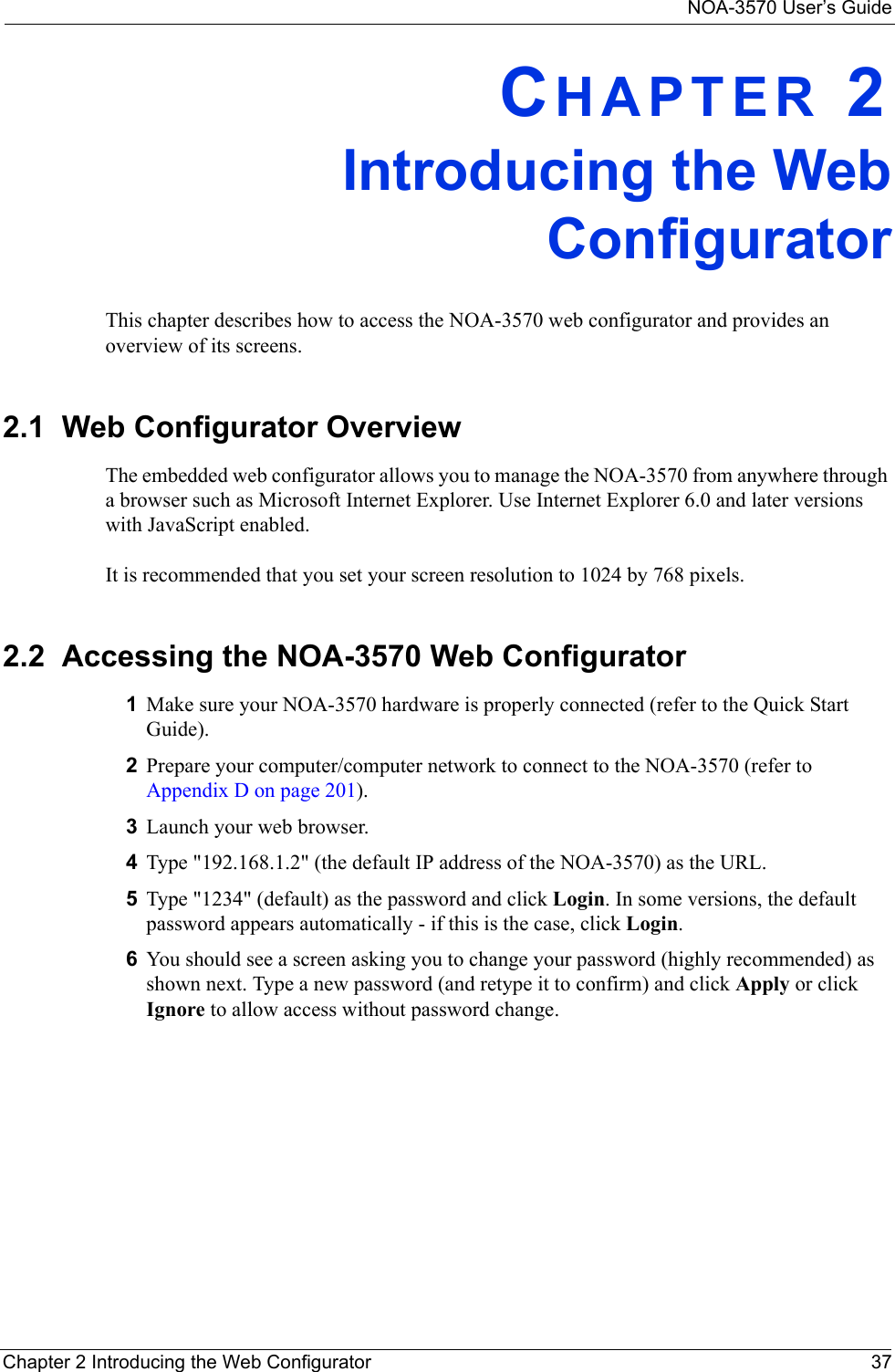 NOA-3570 User’s GuideChapter 2 Introducing the Web Configurator 37CHAPTER 2Introducing the WebConfiguratorThis chapter describes how to access the NOA-3570 web configurator and provides an overview of its screens.2.1  Web Configurator OverviewThe embedded web configurator allows you to manage the NOA-3570 from anywhere through a browser such as Microsoft Internet Explorer. Use Internet Explorer 6.0 and later versions with JavaScript enabled.It is recommended that you set your screen resolution to 1024 by 768 pixels.2.2  Accessing the NOA-3570 Web Configurator1Make sure your NOA-3570 hardware is properly connected (refer to the Quick Start Guide).2Prepare your computer/computer network to connect to the NOA-3570 (refer to Appendix D on page 201).3Launch your web browser.4Type &quot;192.168.1.2&quot; (the default IP address of the NOA-3570) as the URL. 5Type &quot;1234&quot; (default) as the password and click Login. In some versions, the default password appears automatically - if this is the case, click Login. 6You should see a screen asking you to change your password (highly recommended) as shown next. Type a new password (and retype it to confirm) and click Apply or click Ignore to allow access without password change.