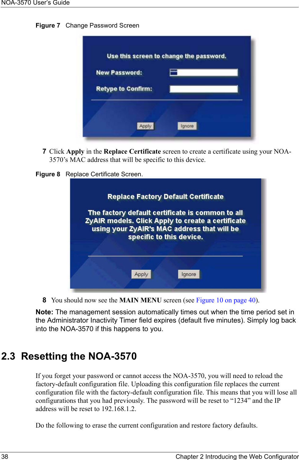 NOA-3570 User’s Guide38 Chapter 2 Introducing the Web ConfiguratorFigure 7   Change Password Screen7Click Apply in the Replace Certificate screen to create a certificate using your NOA-3570’s MAC address that will be specific to this device.Figure 8   Replace Certificate Screen.8 You should now see the MAIN MENU screen (see Figure 10 on page 40).Note: The management session automatically times out when the time period set in the Administrator Inactivity Timer field expires (default five minutes). Simply log back into the NOA-3570 if this happens to you.2.3  Resetting the NOA-3570If you forget your password or cannot access the NOA-3570, you will need to reload the factory-default configuration file. Uploading this configuration file replaces the current configuration file with the factory-default configuration file. This means that you will lose all configurations that you had previously. The password will be reset to “1234” and the IP address will be reset to 192.168.1.2.Do the following to erase the current configuration and restore factory defaults.