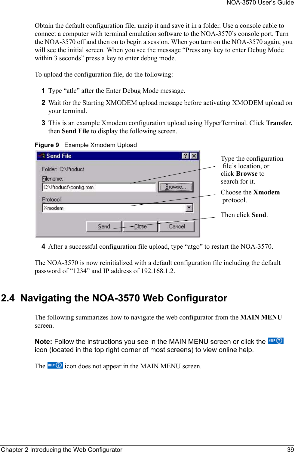 NOA-3570 User’s GuideChapter 2 Introducing the Web Configurator 39Obtain the default configuration file, unzip it and save it in a folder. Use a console cable to connect a computer with terminal emulation software to the NOA-3570’s console port. Turn the NOA-3570 off and then on to begin a session. When you turn on the NOA-3570 again, you will see the initial screen. When you see the message “Press any key to enter Debug Mode within 3 seconds” press a key to enter debug mode.To upload the configuration file, do the following:1Type “atlc” after the Enter Debug Mode message.2Wait for the Starting XMODEM upload message before activating XMODEM upload on your terminal.3This is an example Xmodem configuration upload using HyperTerminal. Click Transfer, then Send File to display the following screen.Figure 9   Example Xmodem Upload4After a successful configuration file upload, type “atgo” to restart the NOA-3570.The NOA-3570 is now reinitialized with a default configuration file including the default password of “1234” and IP address of 192.168.1.2.2.4  Navigating the NOA-3570 Web ConfiguratorThe following summarizes how to navigate the web configurator from the MAIN MENU screen.Note: Follow the instructions you see in the MAIN MENU screen or click the   icon (located in the top right corner of most screens) to view online help.The   icon does not appear in the MAIN MENU screen.Type the configuration file’s location, or click Browse to search for it.Choose the Xmodem protocol.Then click Send.