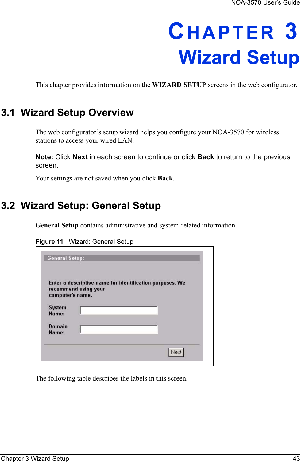 NOA-3570 User’s GuideChapter 3 Wizard Setup 43CHAPTER 3Wizard SetupThis chapter provides information on the WIZARD SETUP screens in the web configurator.3.1  Wizard Setup OverviewThe web configurator’s setup wizard helps you configure your NOA-3570 for wireless stations to access your wired LAN. Note: Click Next in each screen to continue or click Back to return to the previous screen. Your settings are not saved when you click Back.3.2  Wizard Setup: General SetupGeneral Setup contains administrative and system-related information. Figure 11   Wizard: General SetupThe following table describes the labels in this screen.