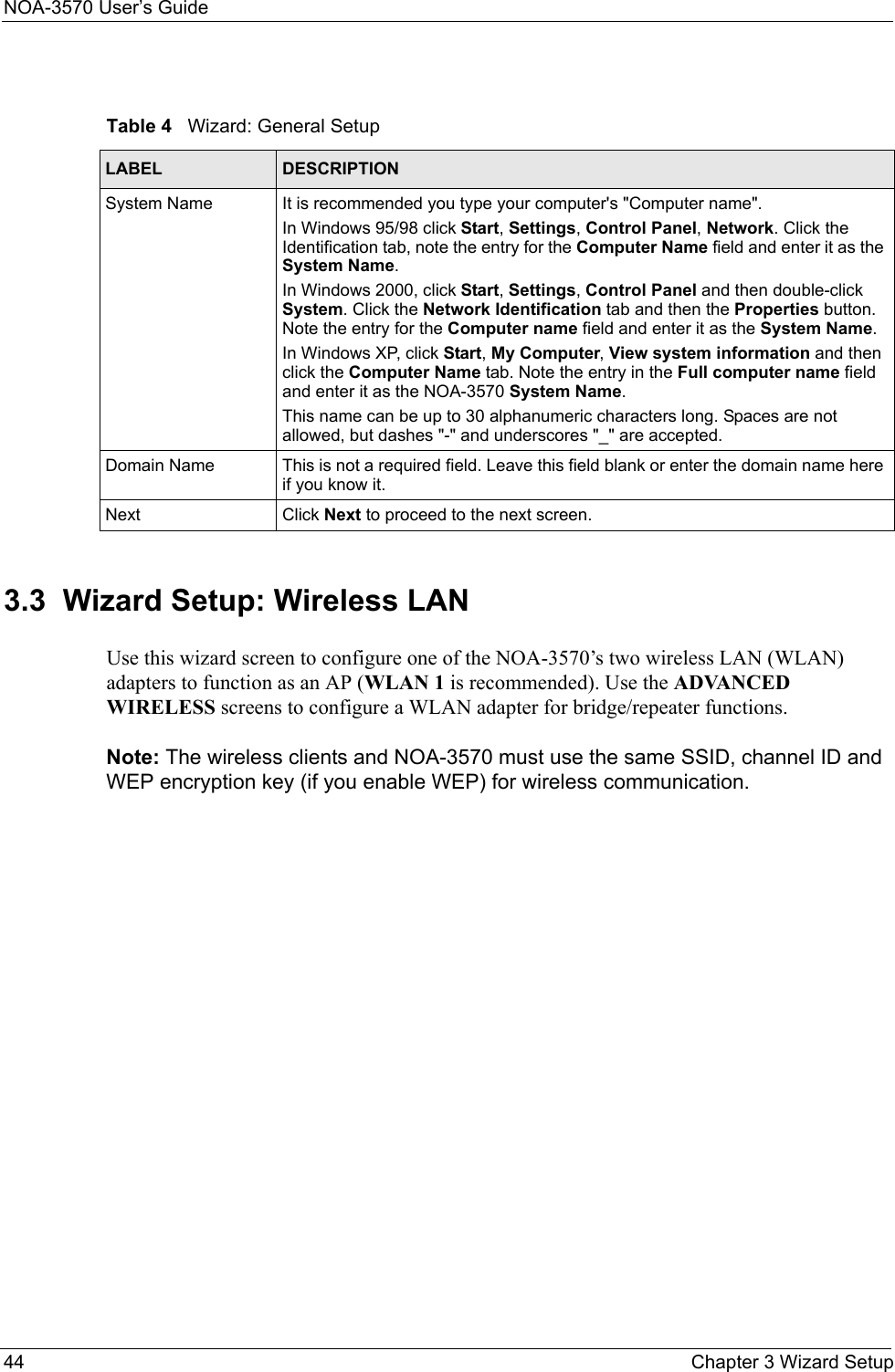 NOA-3570 User’s Guide44 Chapter 3 Wizard Setup3.3  Wizard Setup: Wireless LANUse this wizard screen to configure one of the NOA-3570’s two wireless LAN (WLAN) adapters to function as an AP (WLAN 1 is recommended). Use the ADVANCED WIRELESS screens to configure a WLAN adapter for bridge/repeater functions.Note: The wireless clients and NOA-3570 must use the same SSID, channel ID and WEP encryption key (if you enable WEP) for wireless communication.Table 4   Wizard: General SetupLABEL DESCRIPTIONSystem Name It is recommended you type your computer&apos;s &quot;Computer name&quot;. In Windows 95/98 click Start, Settings, Control Panel, Network. Click the Identification tab, note the entry for the Computer Name field and enter it as the System Name.In Windows 2000, click Start, Settings, Control Panel and then double-click System. Click the Network Identification tab and then the Properties button. Note the entry for the Computer name field and enter it as the System Name.In Windows XP, click Start, My Computer, View system information and then click the Computer Name tab. Note the entry in the Full computer name field and enter it as the NOA-3570 System Name.This name can be up to 30 alphanumeric characters long. Spaces are not allowed, but dashes &quot;-&quot; and underscores &quot;_&quot; are accepted.Domain Name This is not a required field. Leave this field blank or enter the domain name here if you know it.Next Click Next to proceed to the next screen. 