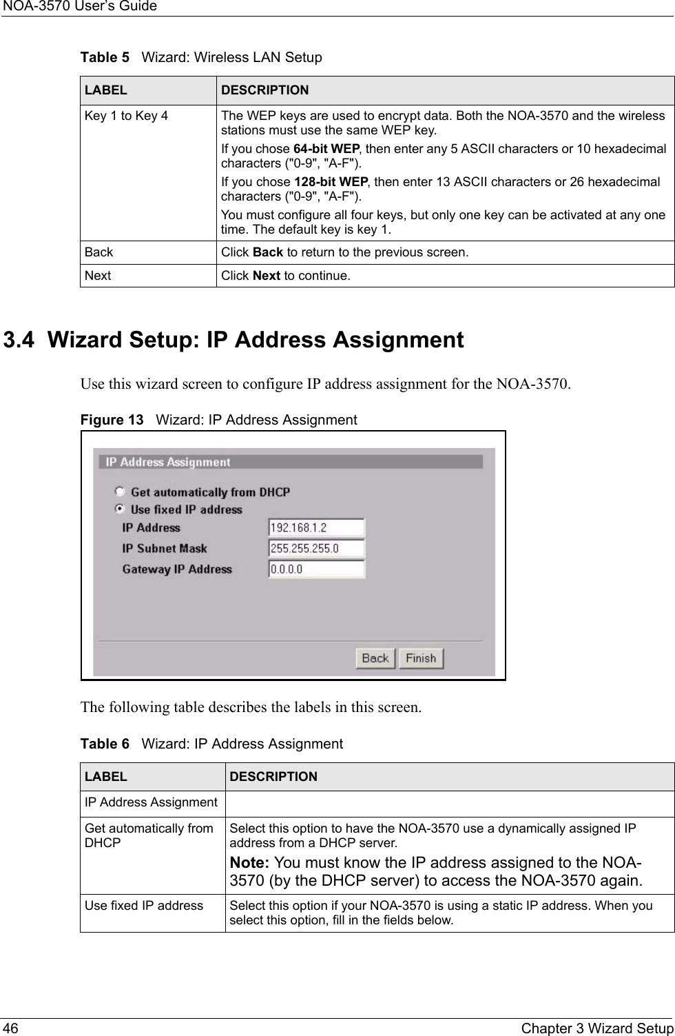 NOA-3570 User’s Guide46 Chapter 3 Wizard Setup3.4  Wizard Setup: IP Address AssignmentUse this wizard screen to configure IP address assignment for the NOA-3570.Figure 13   Wizard: IP Address AssignmentThe following table describes the labels in this screen.Key 1 to Key 4 The WEP keys are used to encrypt data. Both the NOA-3570 and the wireless stations must use the same WEP key.If you chose 64-bit WEP, then enter any 5 ASCII characters or 10 hexadecimal characters (&quot;0-9&quot;, &quot;A-F&quot;).If you chose 128-bit WEP, then enter 13 ASCII characters or 26 hexadecimal characters (&quot;0-9&quot;, &quot;A-F&quot;). You must configure all four keys, but only one key can be activated at any one time. The default key is key 1.Back Click Back to return to the previous screen.Next Click Next to continue.Table 5   Wizard: Wireless LAN SetupLABEL DESCRIPTIONTable 6   Wizard: IP Address AssignmentLABEL DESCRIPTIONIP Address Assignment Get automatically from DHCPSelect this option to have the NOA-3570 use a dynamically assigned IP address from a DHCP server. Note: You must know the IP address assigned to the NOA-3570 (by the DHCP server) to access the NOA-3570 again. Use fixed IP address Select this option if your NOA-3570 is using a static IP address. When you select this option, fill in the fields below.