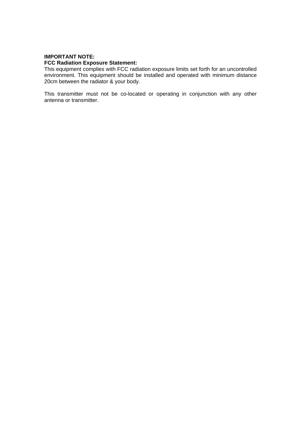 IMPORTANT NOTE:  FCC Radiation Exposure Statement:   This equipment complies with FCC radiation exposure limits set forth for an uncontrolled environment. This equipment should be installed and operated with minimum distance 20cm between the radiator &amp; your body.    This transmitter must not be co-located or operating in conjunction with any other antenna or transmitter. 