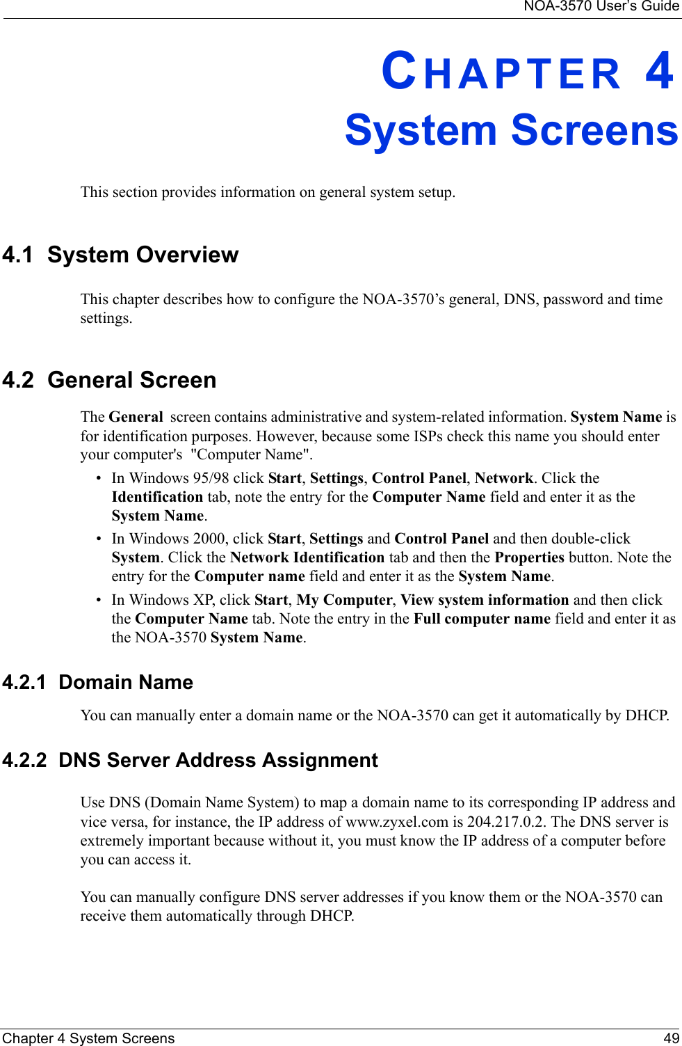 NOA-3570 User’s GuideChapter 4 System Screens 49CHAPTER 4System ScreensThis section provides information on general system setup.4.1  System OverviewThis chapter describes how to configure the NOA-3570’s general, DNS, password and time settings. 4.2  General ScreenThe General  screen contains administrative and system-related information. System Name is for identification purposes. However, because some ISPs check this name you should enter your computer&apos;s  &quot;Computer Name&quot;. • In Windows 95/98 click Start, Settings, Control Panel, Network. Click the Identification tab, note the entry for the Computer Name field and enter it as the System Name.• In Windows 2000, click Start, Settings and Control Panel and then double-click System. Click the Network Identification tab and then the Properties button. Note the entry for the Computer name field and enter it as the System Name.• In Windows XP, click Start, My Computer, View system information and then click the Computer Name tab. Note the entry in the Full computer name field and enter it as the NOA-3570 System Name.4.2.1  Domain NameYou can manually enter a domain name or the NOA-3570 can get it automatically by DHCP.4.2.2  DNS Server Address AssignmentUse DNS (Domain Name System) to map a domain name to its corresponding IP address and vice versa, for instance, the IP address of www.zyxel.com is 204.217.0.2. The DNS server is extremely important because without it, you must know the IP address of a computer before you can access it. You can manually configure DNS server addresses if you know them or the NOA-3570 can receive them automatically through DHCP.