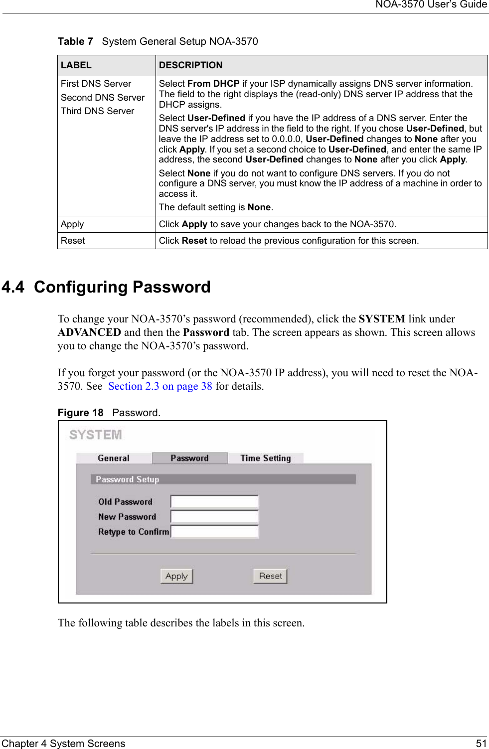 NOA-3570 User’s GuideChapter 4 System Screens 514.4  Configuring PasswordTo change your NOA-3570’s password (recommended), click the SYSTEM link under ADVANCED and then the Password tab. The screen appears as shown. This screen allows you to change the NOA-3570’s password.If you forget your password (or the NOA-3570 IP address), you will need to reset the NOA-3570. See  Section 2.3 on page 38 for details.Figure 18   Password.The following table describes the labels in this screen.First DNS ServerSecond DNS ServerThird DNS ServerSelect From DHCP if your ISP dynamically assigns DNS server information. The field to the right displays the (read-only) DNS server IP address that the DHCP assigns. Select User-Defined if you have the IP address of a DNS server. Enter the DNS server&apos;s IP address in the field to the right. If you chose User-Defined, but leave the IP address set to 0.0.0.0, User-Defined changes to None after you click Apply. If you set a second choice to User-Defined, and enter the same IP address, the second User-Defined changes to None after you click Apply. Select None if you do not want to configure DNS servers. If you do not configure a DNS server, you must know the IP address of a machine in order to access it.The default setting is None.Apply Click Apply to save your changes back to the NOA-3570.Reset Click Reset to reload the previous configuration for this screen.Table 7   System General Setup NOA-3570LABEL DESCRIPTION
