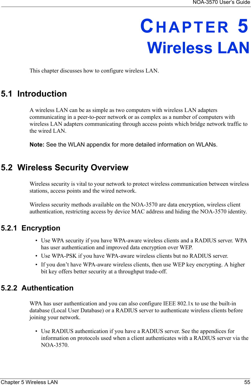 NOA-3570 User’s GuideChapter 5 Wireless LAN 55CHAPTER 5 Wireless LANThis chapter discusses how to configure wireless LAN.5.1  IntroductionA wireless LAN can be as simple as two computers with wireless LAN adapters communicating in a peer-to-peer network or as complex as a number of computers with wireless LAN adapters communicating through access points which bridge network traffic to the wired LAN. Note: See the WLAN appendix for more detailed information on WLANs.5.2  Wireless Security OverviewWireless security is vital to your network to protect wireless communication between wireless stations, access points and the wired network.Wireless security methods available on the NOA-3570 are data encryption, wireless client authentication, restricting access by device MAC address and hiding the NOA-3570 identity.5.2.1  Encryption• Use WPA security if you have WPA-aware wireless clients and a RADIUS server. WPA has user authentication and improved data encryption over WEP.• Use WPA-PSK if you have WPA-aware wireless clients but no RADIUS server.• If you don’t have WPA-aware wireless clients, then use WEP key encrypting. A higher bit key offers better security at a throughput trade-off. 5.2.2  AuthenticationWPA has user authentication and you can also configure IEEE 802.1x to use the built-in database (Local User Database) or a RADIUS server to authenticate wireless clients before joining your network. • Use RADIUS authentication if you have a RADIUS server. See the appendices for information on protocols used when a client authenticates with a RADIUS server via the NOA-3570.