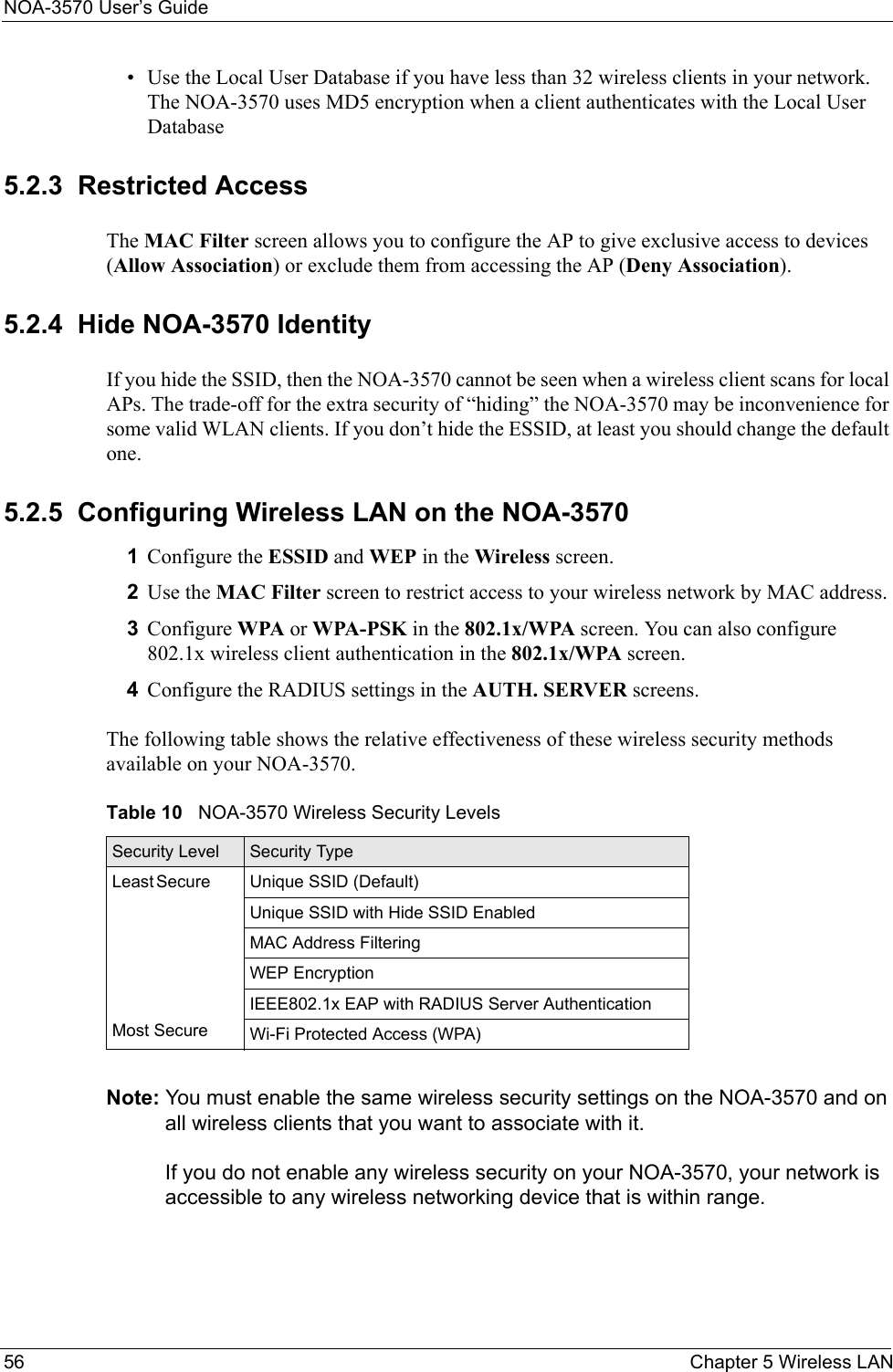 NOA-3570 User’s Guide56 Chapter 5 Wireless LAN• Use the Local User Database if you have less than 32 wireless clients in your network. The NOA-3570 uses MD5 encryption when a client authenticates with the Local User Database 5.2.3  Restricted AccessThe MAC Filter screen allows you to configure the AP to give exclusive access to devices (Allow Association) or exclude them from accessing the AP (Deny Association). 5.2.4  Hide NOA-3570 IdentityIf you hide the SSID, then the NOA-3570 cannot be seen when a wireless client scans for local APs. The trade-off for the extra security of “hiding” the NOA-3570 may be inconvenience for some valid WLAN clients. If you don’t hide the ESSID, at least you should change the default one.5.2.5  Configuring Wireless LAN on the NOA-35701Configure the ESSID and WEP in the Wireless screen.2Use the MAC Filter screen to restrict access to your wireless network by MAC address. 3Configure WPA or WPA-PSK in the 802.1x/WPA screen. You can also configure 802.1x wireless client authentication in the 802.1x/WPA screen.4Configure the RADIUS settings in the AUTH. SERVER screens.The following table shows the relative effectiveness of these wireless security methods available on your NOA-3570.Note: You must enable the same wireless security settings on the NOA-3570 and on all wireless clients that you want to associate with it. If you do not enable any wireless security on your NOA-3570, your network is accessible to any wireless networking device that is within range. Table 10   NOA-3570 Wireless Security LevelsSecurity Level Security TypeLeast       Secure                                                                                  Most SecureUnique SSID (Default)Unique SSID with Hide SSID EnabledMAC Address FilteringWEP EncryptionIEEE802.1x EAP with RADIUS Server AuthenticationWi-Fi Protected Access (WPA)