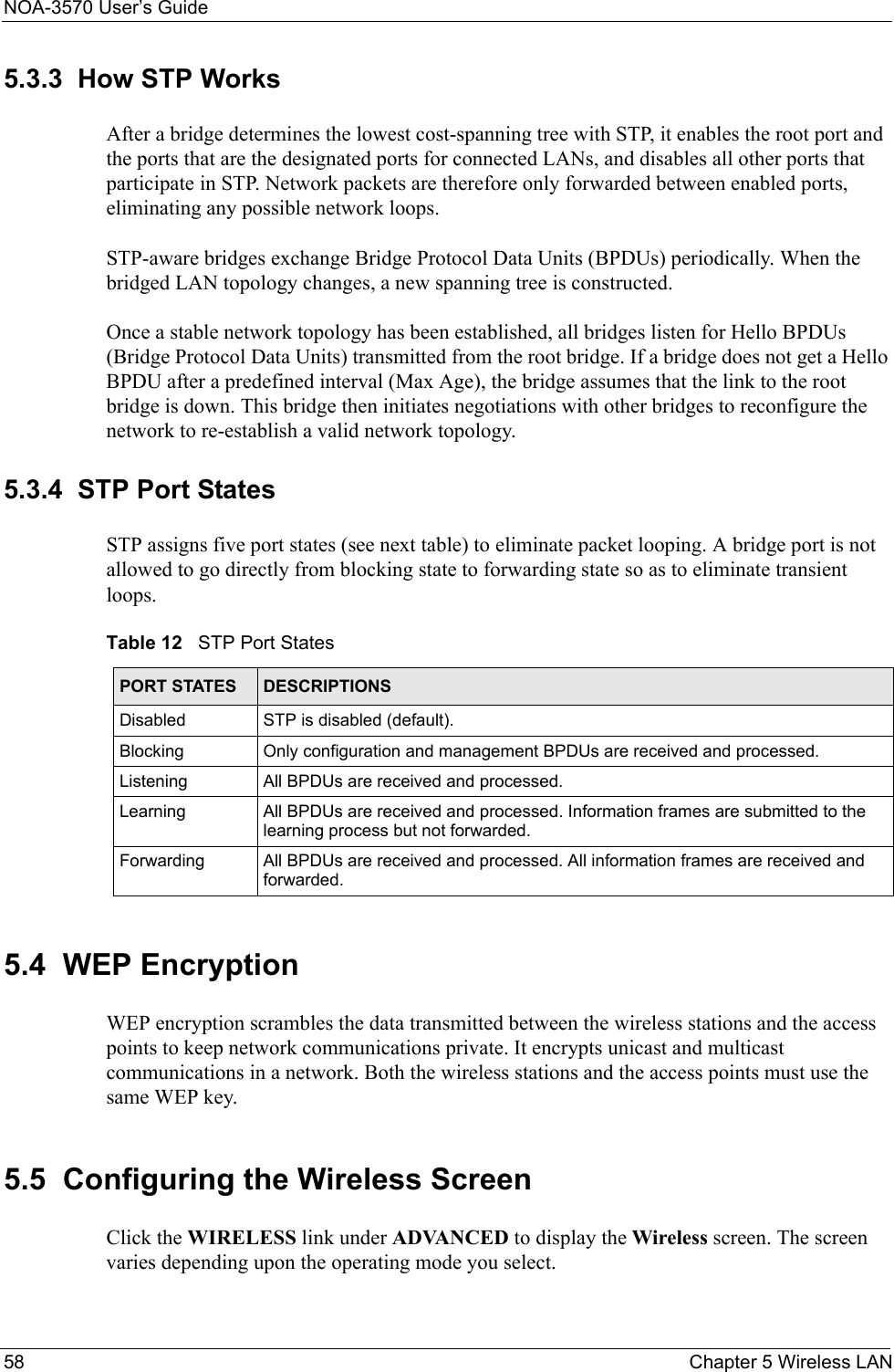 NOA-3570 User’s Guide58 Chapter 5 Wireless LAN5.3.3  How STP WorksAfter a bridge determines the lowest cost-spanning tree with STP, it enables the root port and the ports that are the designated ports for connected LANs, and disables all other ports that participate in STP. Network packets are therefore only forwarded between enabled ports, eliminating any possible network loops.STP-aware bridges exchange Bridge Protocol Data Units (BPDUs) periodically. When the bridged LAN topology changes, a new spanning tree is constructed.Once a stable network topology has been established, all bridges listen for Hello BPDUs (Bridge Protocol Data Units) transmitted from the root bridge. If a bridge does not get a Hello BPDU after a predefined interval (Max Age), the bridge assumes that the link to the root bridge is down. This bridge then initiates negotiations with other bridges to reconfigure the network to re-establish a valid network topology.5.3.4  STP Port StatesSTP assigns five port states (see next table) to eliminate packet looping. A bridge port is not allowed to go directly from blocking state to forwarding state so as to eliminate transient loops.5.4  WEP EncryptionWEP encryption scrambles the data transmitted between the wireless stations and the access points to keep network communications private. It encrypts unicast and multicast communications in a network. Both the wireless stations and the access points must use the same WEP key. 5.5  Configuring the Wireless Screen Click the WIRELESS link under ADVANCED to display the Wireless screen. The screen varies depending upon the operating mode you select.Table 12   STP Port StatesPORT STATES DESCRIPTIONSDisabled STP is disabled (default).Blocking Only configuration and management BPDUs are received and processed.Listening All BPDUs are received and processed.Learning All BPDUs are received and processed. Information frames are submitted to the learning process but not forwarded.Forwarding All BPDUs are received and processed. All information frames are received and forwarded.