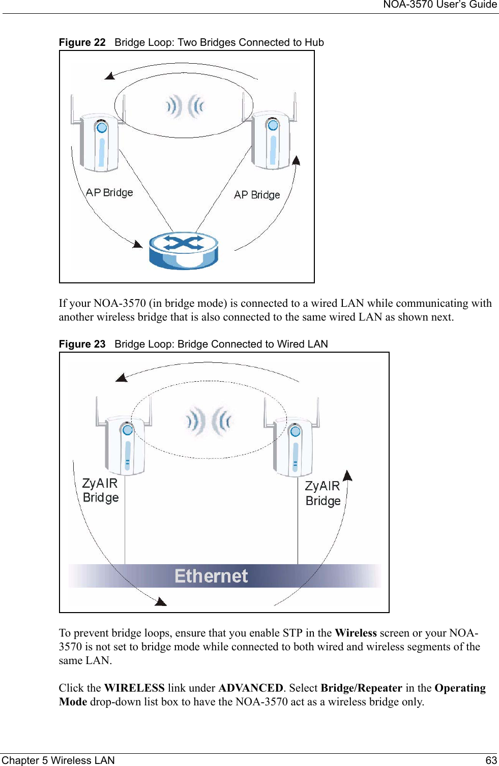 NOA-3570 User’s GuideChapter 5 Wireless LAN 63Figure 22   Bridge Loop: Two Bridges Connected to HubIf your NOA-3570 (in bridge mode) is connected to a wired LAN while communicating with another wireless bridge that is also connected to the same wired LAN as shown next.Figure 23   Bridge Loop: Bridge Connected to Wired LANTo prevent bridge loops, ensure that you enable STP in the Wireless screen or your NOA-3570 is not set to bridge mode while connected to both wired and wireless segments of the same LAN.Click the WIRELESS link under ADVANCED. Select Bridge/Repeater in the Operating Mode drop-down list box to have the NOA-3570 act as a wireless bridge only.