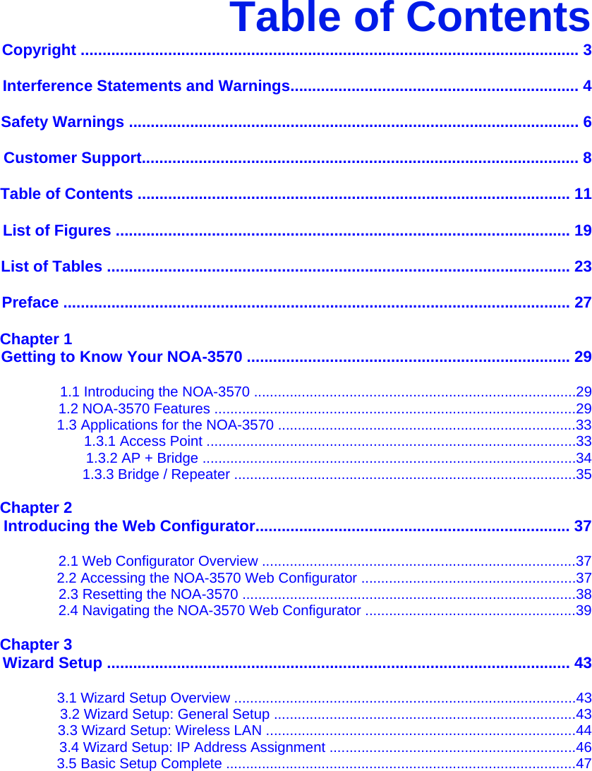 Table of Contents Copyright .................................................................................................................. 3  Interference Statements and Warnings.................................................................. 4  Safety Warnings ....................................................................................................... 6  Customer Support.................................................................................................... 8  Table of Contents ................................................................................................... 11  List of Figures ........................................................................................................ 19  List of Tables .......................................................................................................... 23  Preface .................................................................................................................... 27  Chapter 1 Getting to Know Your NOA-3570 .......................................................................... 29  1.1 Introducing the NOA-3570 .................................................................................29 1.2 NOA-3570 Features ...........................................................................................29 1.3 Applications for the NOA-3570 ...........................................................................33 1.3.1 Access Point .............................................................................................33 1.3.2 AP + Bridge ..............................................................................................34 1.3.3 Bridge / Repeater ......................................................................................35  Chapter 2 Introducing the Web Configurator........................................................................ 37  2.1 Web Configurator Overview ...............................................................................37 2.2 Accessing the NOA-3570 Web Configurator ......................................................37 2.3 Resetting the NOA-3570 ....................................................................................38 2.4 Navigating the NOA-3570 Web Configurator .....................................................39  Chapter 3 Wizard Setup .......................................................................................................... 43  3.1 Wizard Setup Overview ......................................................................................43 3.2 Wizard Setup: General Setup ............................................................................43 3.3 Wizard Setup: Wireless LAN ..............................................................................44 3.4 Wizard Setup: IP Address Assignment ..............................................................46 3.5 Basic Setup Complete ........................................................................................47  