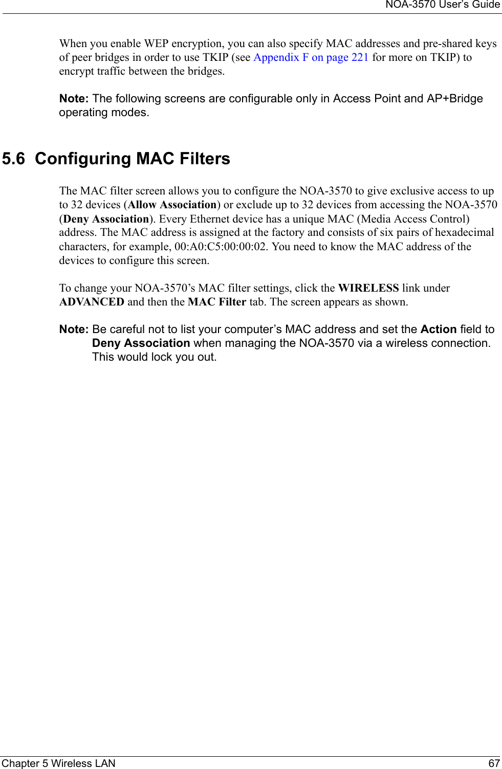 NOA-3570 User’s GuideChapter 5 Wireless LAN 67When you enable WEP encryption, you can also specify MAC addresses and pre-shared keys of peer bridges in order to use TKIP (see Appendix F on page 221 for more on TKIP) to encrypt traffic between the bridges. Note: The following screens are configurable only in Access Point and AP+Bridge operating modes.5.6  Configuring MAC FiltersThe MAC filter screen allows you to configure the NOA-3570 to give exclusive access to up to 32 devices (Allow Association) or exclude up to 32 devices from accessing the NOA-3570 (Deny Association). Every Ethernet device has a unique MAC (Media Access Control) address. The MAC address is assigned at the factory and consists of six pairs of hexadecimal characters, for example, 00:A0:C5:00:00:02. You need to know the MAC address of the devices to configure this screen.To change your NOA-3570’s MAC filter settings, click the WIRELESS link under ADVANCED and then the MAC Filter tab. The screen appears as shown.Note: Be careful not to list your computer’s MAC address and set the Action field to Deny Association when managing the NOA-3570 via a wireless connection. This would lock you out.