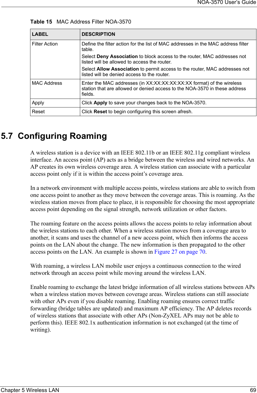 NOA-3570 User’s GuideChapter 5 Wireless LAN 695.7  Configuring RoamingA wireless station is a device with an IEEE 802.11b or an IEEE 802.11g compliant wireless interface. An access point (AP) acts as a bridge between the wireless and wired networks. An AP creates its own wireless coverage area. A wireless station can associate with a particular access point only if it is within the access point’s coverage area.In a network environment with multiple access points, wireless stations are able to switch from one access point to another as they move between the coverage areas. This is roaming. As the wireless station moves from place to place, it is responsible for choosing the most appropriate access point depending on the signal strength, network utilization or other factors.The roaming feature on the access points allows the access points to relay information about the wireless stations to each other. When a wireless station moves from a coverage area to another, it scans and uses the channel of a new access point, which then informs the access points on the LAN about the change. The new information is then propagated to the other access points on the LAN. An example is shown in Figure 27 on page 70.With roaming, a wireless LAN mobile user enjoys a continuous connection to the wired network through an access point while moving around the wireless LAN.Enable roaming to exchange the latest bridge information of all wireless stations between APs when a wireless station moves between coverage areas. Wireless stations can still associate with other APs even if you disable roaming. Enabling roaming ensures correct traffic forwarding (bridge tables are updated) and maximum AP efficiency. The AP deletes records of wireless stations that associate with other APs (Non-ZyXEL APs may not be able to perform this). IEEE 802.1x authentication information is not exchanged (at the time of writing).Filter Action  Define the filter action for the list of MAC addresses in the MAC address filter table. Select Deny Association to block access to the router, MAC addresses not listed will be allowed to access the router. Select Allow Association to permit access to the router, MAC addresses not listed will be denied access to the router.MAC Address Enter the MAC addresses (in XX:XX:XX:XX:XX:XX format) of the wireless station that are allowed or denied access to the NOA-3570 in these address fields.Apply Click Apply to save your changes back to the NOA-3570.Reset Click Reset to begin configuring this screen afresh.Table 15   MAC Address Filter NOA-3570LABEL DESCRIPTION