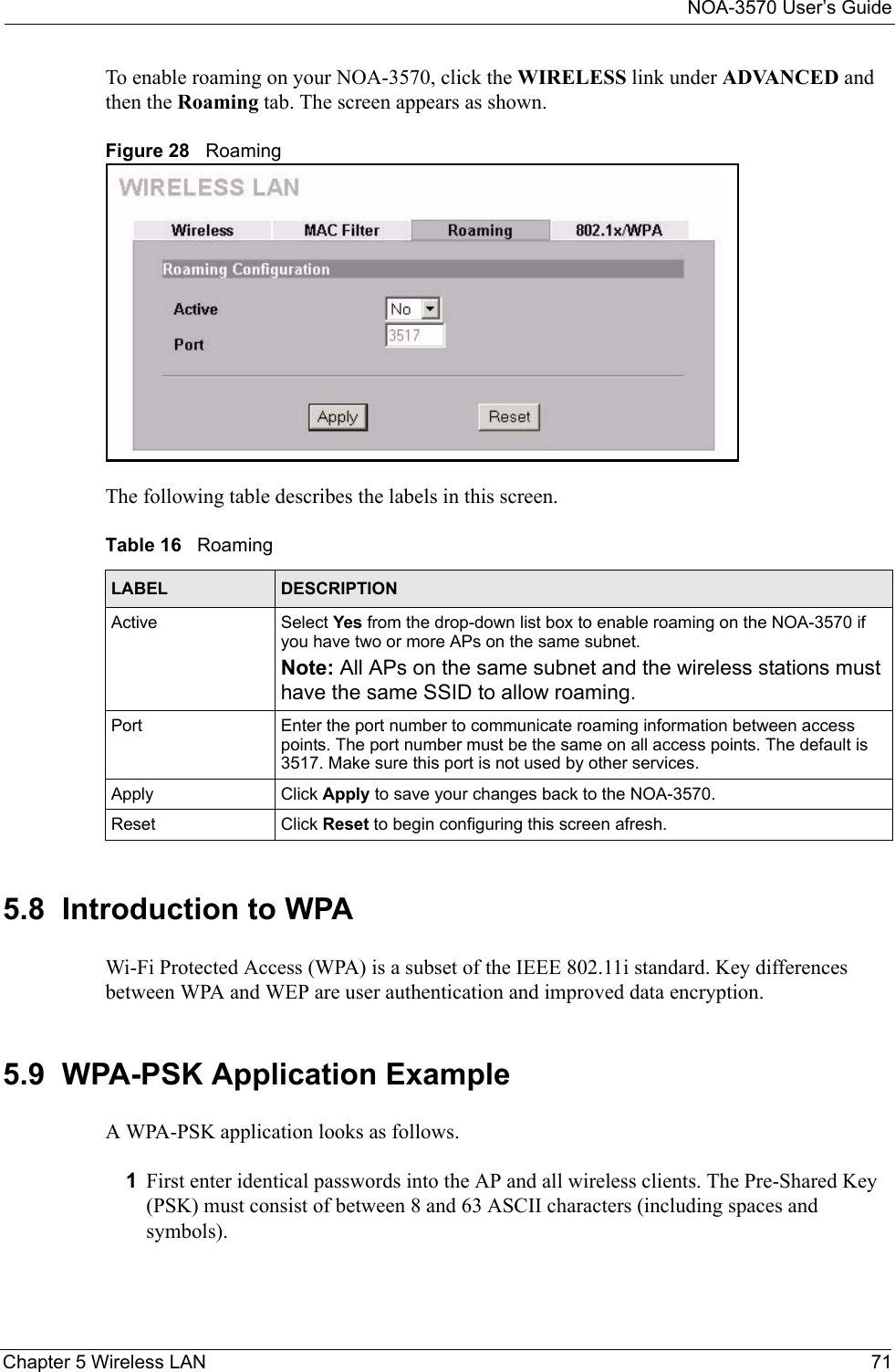 NOA-3570 User’s GuideChapter 5 Wireless LAN 71To enable roaming on your NOA-3570, click the WIRELESS link under ADVANCED and then the Roaming tab. The screen appears as shown.Figure 28   RoamingThe following table describes the labels in this screen.5.8  Introduction to WPAWi-Fi Protected Access (WPA) is a subset of the IEEE 802.11i standard. Key differences between WPA and WEP are user authentication and improved data encryption. 5.9  WPA-PSK Application ExampleA WPA-PSK application looks as follows.1First enter identical passwords into the AP and all wireless clients. The Pre-Shared Key (PSK) must consist of between 8 and 63 ASCII characters (including spaces and symbols).Table 16   RoamingLABEL DESCRIPTIONActive Select Yes from the drop-down list box to enable roaming on the NOA-3570 if you have two or more APs on the same subnet.Note: All APs on the same subnet and the wireless stations must have the same SSID to allow roaming.Port Enter the port number to communicate roaming information between access points. The port number must be the same on all access points. The default is 3517. Make sure this port is not used by other services. Apply Click Apply to save your changes back to the NOA-3570.Reset Click Reset to begin configuring this screen afresh.