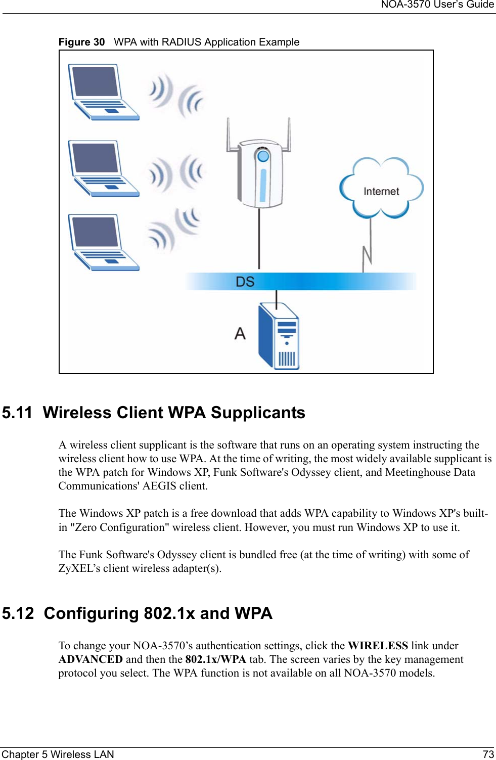 NOA-3570 User’s GuideChapter 5 Wireless LAN 73Figure 30   WPA with RADIUS Application Example5.11  Wireless Client WPA SupplicantsA wireless client supplicant is the software that runs on an operating system instructing the wireless client how to use WPA. At the time of writing, the most widely available supplicant is the WPA patch for Windows XP, Funk Software&apos;s Odyssey client, and Meetinghouse Data Communications&apos; AEGIS client.  The Windows XP patch is a free download that adds WPA capability to Windows XP&apos;s built-in &quot;Zero Configuration&quot; wireless client. However, you must run Windows XP to use it.  The Funk Software&apos;s Odyssey client is bundled free (at the time of writing) with some of ZyXEL’s client wireless adapter(s).  5.12  Configuring 802.1x and WPATo change your NOA-3570’s authentication settings, click the WIRELESS link under ADVANCED and then the 802.1x/WPA tab. The screen varies by the key management protocol you select. The WPA function is not available on all NOA-3570 models.