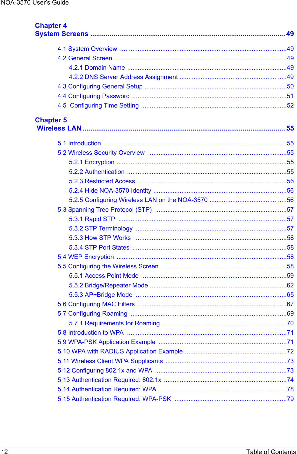 NOA-3570 User’s Guide12 Table of ContentsChapter 4System Screens ..................................................................................................... 494.1 System Overview  ...............................................................................................494.2 General Screen  ..................................................................................................494.2.1 Domain Name ...........................................................................................494.2.2 DNS Server Address Assignment .............................................................494.3 Configuring General Setup .................................................................................504.4 Configuring Password  ........................................................................................514.5  Configuring Time Setting ...................................................................................52Chapter 5 Wireless LAN ......................................................................................................... 555.1 Introduction  ........................................................................................................555.2 Wireless Security Overview  ...............................................................................555.2.1 Encryption .................................................................................................555.2.2 Authentication  ...........................................................................................555.2.3 Restricted Access  .....................................................................................565.2.4 Hide NOA-3570 Identity ............................................................................565.2.5 Configuring Wireless LAN on the NOA-3570 ............................................565.3 Spanning Tree Protocol (STP)  ...........................................................................575.3.1 Rapid STP  ................................................................................................575.3.2 STP Terminology  ......................................................................................575.3.3 How STP Works  .......................................................................................585.3.4 STP Port States  ........................................................................................585.4 WEP Encryption  .................................................................................................585.5 Configuring the Wireless Screen ........................................................................585.5.1 Access Point Mode  ...................................................................................595.5.2 Bridge/Repeater Mode ..............................................................................625.5.3 AP+Bridge Mode  ......................................................................................655.6 Configuring MAC Filters  .....................................................................................675.7 Configuring Roaming .........................................................................................695.7.1 Requirements for Roaming .......................................................................705.8 Introduction to WPA  ...........................................................................................715.9 WPA-PSK Application Example  .........................................................................715.10 WPA with RADIUS Application Example ..........................................................725.11 Wireless Client WPA Supplicants  .....................................................................735.12 Configuring 802.1x and WPA  ...........................................................................735.13 Authentication Required: 802.1x  ......................................................................745.14 Authentication Required: WPA .........................................................................785.15 Authentication Required: WPA-PSK  ................................................................79