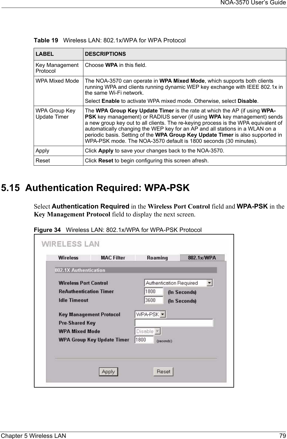 NOA-3570 User’s GuideChapter 5 Wireless LAN 795.15  Authentication Required: WPA-PSKSelect Authentication Required in the Wireless Port Control field and WPA-PSK in the Key Management Protocol field to display the next screen.Figure 34   Wireless LAN: 802.1x/WPA for WPA-PSK ProtocolTable 19   Wireless LAN: 802.1x/WPA for WPA ProtocolLABEL DESCRIPTIONSKey Management ProtocolChoose WPA in this field.WPA Mixed Mode The NOA-3570 can operate in WPA Mixed Mode, which supports both clients running WPA and clients running dynamic WEP key exchange with IEEE 802.1x in the same Wi-Fi network.Select Enable to activate WPA mixed mode. Otherwise, select Disable. WPA Group Key Update TimerThe WPA Group Key Update Timer is the rate at which the AP (if using WPA-PSK key management) or RADIUS server (if using WPA key management) sends a new group key out to all clients. The re-keying process is the WPA equivalent of automatically changing the WEP key for an AP and all stations in a WLAN on a periodic basis. Setting of the WPA Group Key Update Timer is also supported in WPA-PSK mode. The NOA-3570 default is 1800 seconds (30 minutes). Apply Click Apply to save your changes back to the NOA-3570.Reset Click Reset to begin configuring this screen afresh.