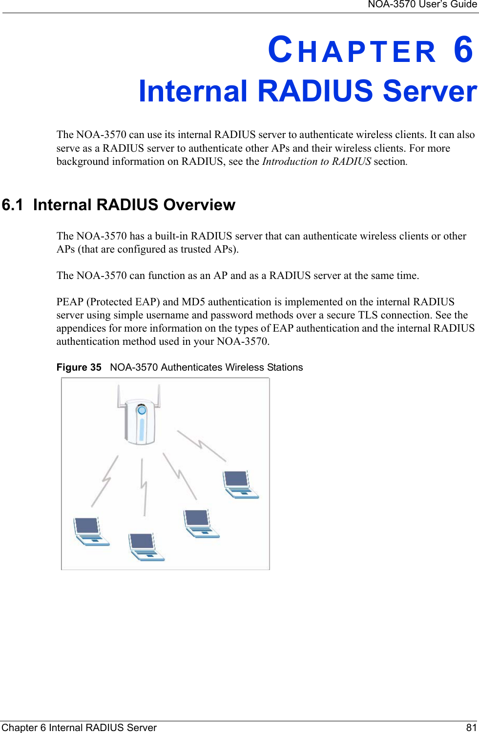 NOA-3570 User’s GuideChapter 6 Internal RADIUS Server 81CHAPTER 6Internal RADIUS ServerThe NOA-3570 can use its internal RADIUS server to authenticate wireless clients. It can also serve as a RADIUS server to authenticate other APs and their wireless clients. For more background information on RADIUS, see the Introduction to RADIUS section.6.1  Internal RADIUS OverviewThe NOA-3570 has a built-in RADIUS server that can authenticate wireless clients or other APs (that are configured as trusted APs).The NOA-3570 can function as an AP and as a RADIUS server at the same time.PEAP (Protected EAP) and MD5 authentication is implemented on the internal RADIUS server using simple username and password methods over a secure TLS connection. See the appendices for more information on the types of EAP authentication and the internal RADIUS authentication method used in your NOA-3570. Figure 35   NOA-3570 Authenticates Wireless Stations
