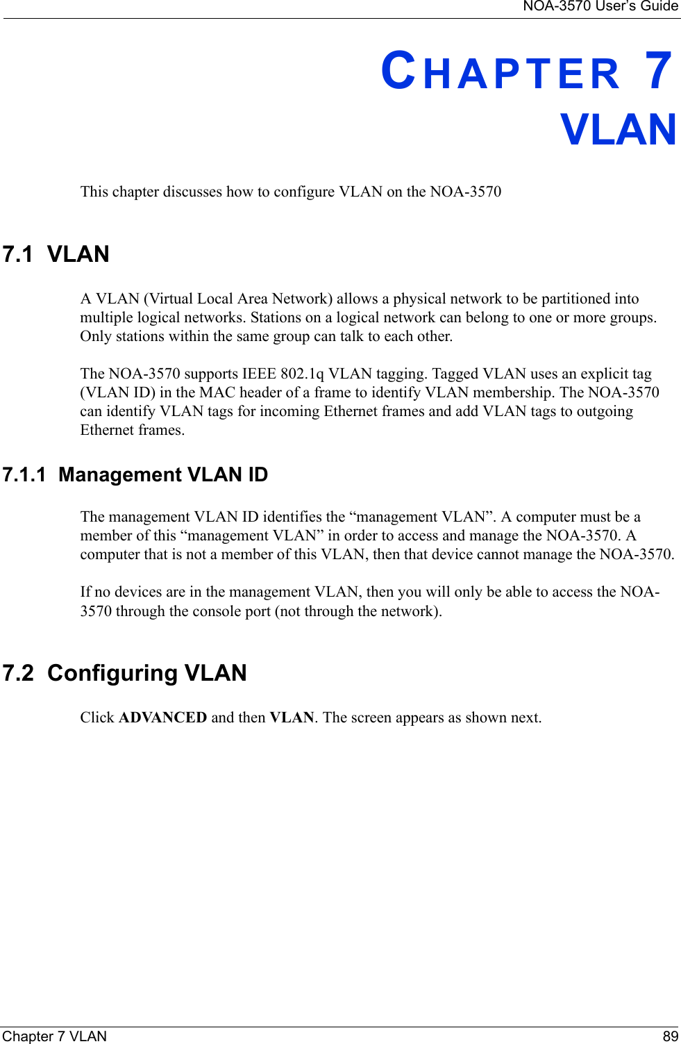 NOA-3570 User’s GuideChapter 7 VLAN 89CHAPTER 7VLANThis chapter discusses how to configure VLAN on the NOA-35707.1  VLANA VLAN (Virtual Local Area Network) allows a physical network to be partitioned into multiple logical networks. Stations on a logical network can belong to one or more groups. Only stations within the same group can talk to each other.The NOA-3570 supports IEEE 802.1q VLAN tagging. Tagged VLAN uses an explicit tag (VLAN ID) in the MAC header of a frame to identify VLAN membership. The NOA-3570 can identify VLAN tags for incoming Ethernet frames and add VLAN tags to outgoing Ethernet frames. 7.1.1  Management VLAN IDThe management VLAN ID identifies the “management VLAN”. A computer must be a member of this “management VLAN” in order to access and manage the NOA-3570. A computer that is not a member of this VLAN, then that device cannot manage the NOA-3570. If no devices are in the management VLAN, then you will only be able to access the NOA-3570 through the console port (not through the network).7.2  Configuring VLANClick ADVANCED and then VLAN. The screen appears as shown next.