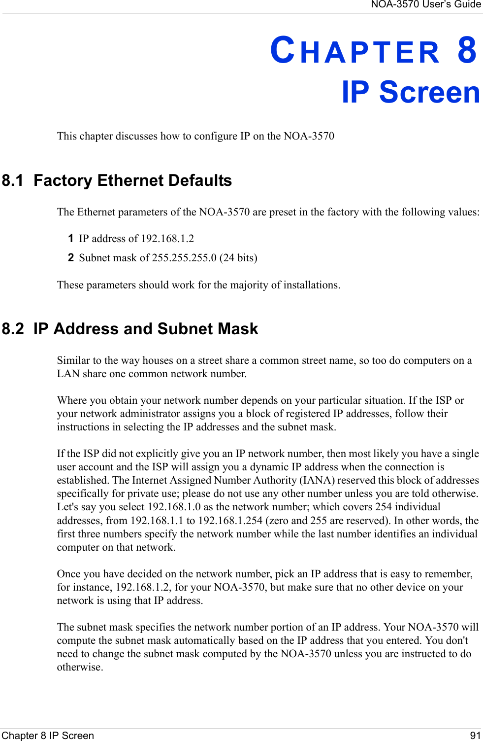 NOA-3570 User’s GuideChapter 8 IP Screen 91CHAPTER 8IP ScreenThis chapter discusses how to configure IP on the NOA-35708.1  Factory Ethernet DefaultsThe Ethernet parameters of the NOA-3570 are preset in the factory with the following values:1IP address of 192.168.1.22Subnet mask of 255.255.255.0 (24 bits)These parameters should work for the majority of installations.8.2  IP Address and Subnet MaskSimilar to the way houses on a street share a common street name, so too do computers on a LAN share one common network number.Where you obtain your network number depends on your particular situation. If the ISP or your network administrator assigns you a block of registered IP addresses, follow their instructions in selecting the IP addresses and the subnet mask.If the ISP did not explicitly give you an IP network number, then most likely you have a single user account and the ISP will assign you a dynamic IP address when the connection is established. The Internet Assigned Number Authority (IANA) reserved this block of addresses specifically for private use; please do not use any other number unless you are told otherwise. Let&apos;s say you select 192.168.1.0 as the network number; which covers 254 individual addresses, from 192.168.1.1 to 192.168.1.254 (zero and 255 are reserved). In other words, the first three numbers specify the network number while the last number identifies an individual computer on that network.Once you have decided on the network number, pick an IP address that is easy to remember, for instance, 192.168.1.2, for your NOA-3570, but make sure that no other device on your network is using that IP address.The subnet mask specifies the network number portion of an IP address. Your NOA-3570 will compute the subnet mask automatically based on the IP address that you entered. You don&apos;t need to change the subnet mask computed by the NOA-3570 unless you are instructed to do otherwise.