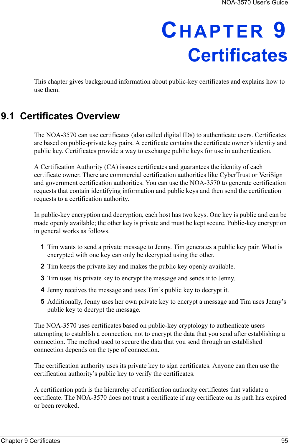 NOA-3570 User’s GuideChapter 9 Certificates 95CHAPTER 9CertificatesThis chapter gives background information about public-key certificates and explains how to use them.9.1  Certificates OverviewThe NOA-3570 can use certificates (also called digital IDs) to authenticate users. Certificates are based on public-private key pairs. A certificate contains the certificate owner’s identity and public key. Certificates provide a way to exchange public keys for use in authentication. A Certification Authority (CA) issues certificates and guarantees the identity of each certificate owner. There are commercial certification authorities like CyberTrust or VeriSign and government certification authorities. You can use the NOA-3570 to generate certification requests that contain identifying information and public keys and then send the certification requests to a certification authority. In public-key encryption and decryption, each host has two keys. One key is public and can be made openly available; the other key is private and must be kept secure. Public-key encryption in general works as follows. 1Tim wants to send a private message to Jenny. Tim generates a public key pair. What is encrypted with one key can only be decrypted using the other.2Tim keeps the private key and makes the public key openly available.3Tim uses his private key to encrypt the message and sends it to Jenny.4Jenny receives the message and uses Tim’s public key to decrypt it.5Additionally, Jenny uses her own private key to encrypt a message and Tim uses Jenny’s public key to decrypt the message.The NOA-3570 uses certificates based on public-key cryptology to authenticate users attempting to establish a connection, not to encrypt the data that you send after establishing a connection. The method used to secure the data that you send through an established connection depends on the type of connection.The certification authority uses its private key to sign certificates. Anyone can then use the certification authority’s public key to verify the certificates.A certification path is the hierarchy of certification authority certificates that validate a certificate. The NOA-3570 does not trust a certificate if any certificate on its path has expired or been revoked. 