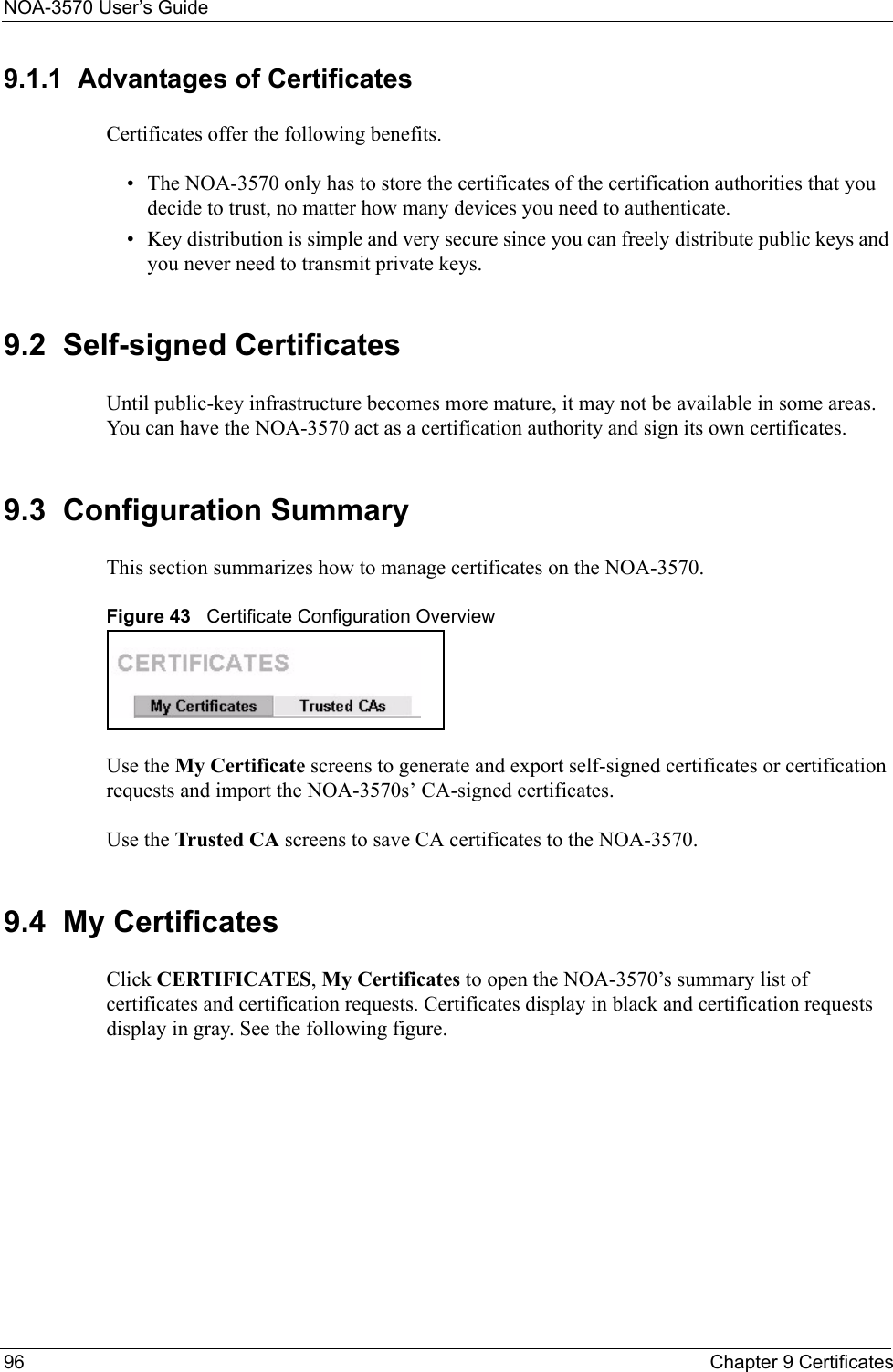 NOA-3570 User’s Guide96 Chapter 9 Certificates9.1.1  Advantages of CertificatesCertificates offer the following benefits.• The NOA-3570 only has to store the certificates of the certification authorities that you decide to trust, no matter how many devices you need to authenticate. • Key distribution is simple and very secure since you can freely distribute public keys and you never need to transmit private keys.9.2  Self-signed CertificatesUntil public-key infrastructure becomes more mature, it may not be available in some areas. You can have the NOA-3570 act as a certification authority and sign its own certificates.9.3  Configuration SummaryThis section summarizes how to manage certificates on the NOA-3570.Figure 43   Certificate Configuration OverviewUse the My Certificate screens to generate and export self-signed certificates or certification requests and import the NOA-3570s’ CA-signed certificates.Use the Trusted CA screens to save CA certificates to the NOA-3570.9.4  My CertificatesClick CERTIFICATES, My Certificates to open the NOA-3570’s summary list of certificates and certification requests. Certificates display in black and certification requests display in gray. See the following figure.