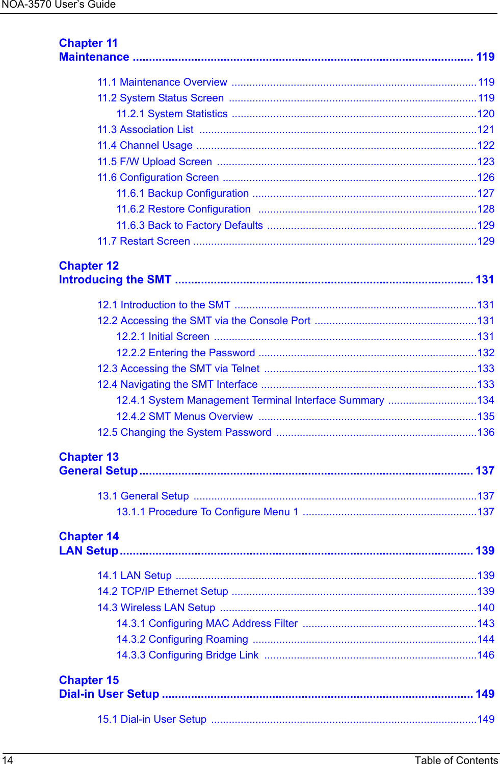 NOA-3570 User’s Guide14 Table of ContentsChapter 11Maintenance ......................................................................................................... 11911.1 Maintenance Overview  ...................................................................................11911.2 System Status Screen  ....................................................................................11911.2.1 System Statistics ...................................................................................12011.3 Association List  ..............................................................................................12111.4 Channel Usage ...............................................................................................12211.5 F/W Upload Screen  ........................................................................................12311.6 Configuration Screen ......................................................................................12611.6.1 Backup Configuration ............................................................................12711.6.2 Restore Configuration   ..........................................................................12811.6.3 Back to Factory Defaults .......................................................................12911.7 Restart Screen ................................................................................................129Chapter 12Introducing the SMT ............................................................................................ 13112.1 Introduction to the SMT ..................................................................................13112.2 Accessing the SMT via the Console Port .......................................................13112.2.1 Initial Screen  .........................................................................................13112.2.2 Entering the Password ..........................................................................13212.3 Accessing the SMT via Telnet  ........................................................................13312.4 Navigating the SMT Interface .........................................................................13312.4.1 System Management Terminal Interface Summary ..............................13412.4.2 SMT Menus Overview ..........................................................................13512.5 Changing the System Password ....................................................................136Chapter 13General Setup....................................................................................................... 13713.1 General Setup  ................................................................................................13713.1.1 Procedure To Configure Menu 1 ...........................................................137Chapter 14LAN Setup............................................................................................................. 13914.1 LAN Setup ......................................................................................................13914.2 TCP/IP Ethernet Setup ...................................................................................13914.3 Wireless LAN Setup  .......................................................................................14014.3.1 Configuring MAC Address Filter  ...........................................................14314.3.2 Configuring Roaming  ............................................................................14414.3.3 Configuring Bridge Link  ........................................................................146Chapter 15Dial-in User Setup ................................................................................................ 14915.1 Dial-in User Setup  ..........................................................................................149