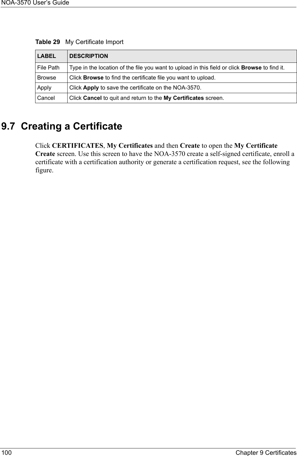NOA-3570 User’s Guide100 Chapter 9 Certificates9.7  Creating a CertificateClick CERTIFICATES, My Certificates and then Create to open the My Certificate Create screen. Use this screen to have the NOA-3570 create a self-signed certificate, enroll a certificate with a certification authority or generate a certification request, see the following figure.Table 29   My Certificate ImportLABEL DESCRIPTIONFile Path  Type in the location of the file you want to upload in this field or click Browse to find it.Browse Click Browse to find the certificate file you want to upload. Apply Click Apply to save the certificate on the NOA-3570.Cancel Click Cancel to quit and return to the My Certificates screen.