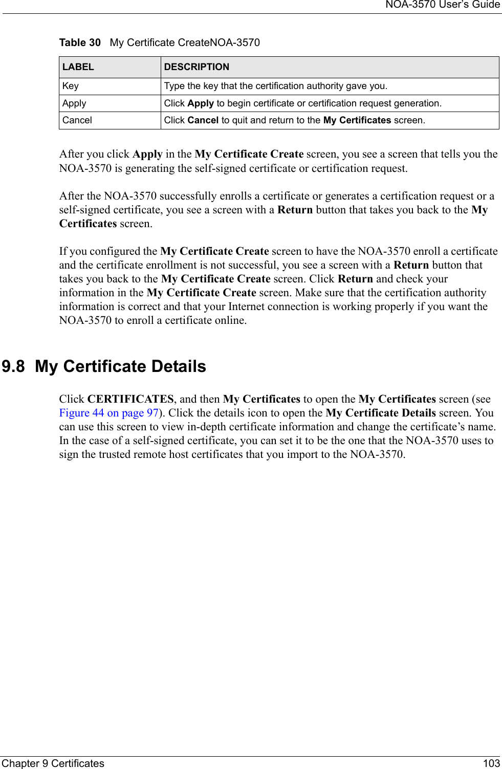 NOA-3570 User’s GuideChapter 9 Certificates 103After you click Apply in the My Certificate Create screen, you see a screen that tells you the NOA-3570 is generating the self-signed certificate or certification request. After the NOA-3570 successfully enrolls a certificate or generates a certification request or a self-signed certificate, you see a screen with a Return button that takes you back to the My Certificates screen.If you configured the My Certificate Create screen to have the NOA-3570 enroll a certificate and the certificate enrollment is not successful, you see a screen with a Return button that takes you back to the My Certificate Create screen. Click Return and check your information in the My Certificate Create screen. Make sure that the certification authority information is correct and that your Internet connection is working properly if you want the NOA-3570 to enroll a certificate online.9.8  My Certificate DetailsClick CERTIFICATES, and then My Certificates to open the My Certificates screen (see Figure 44 on page 97). Click the details icon to open the My Certificate Details screen. You can use this screen to view in-depth certificate information and change the certificate’s name. In the case of a self-signed certificate, you can set it to be the one that the NOA-3570 uses to sign the trusted remote host certificates that you import to the NOA-3570. Key Type the key that the certification authority gave you.Apply Click Apply to begin certificate or certification request generation.Cancel Click Cancel to quit and return to the My Certificates screen.Table 30   My Certificate CreateNOA-3570LABEL DESCRIPTION
