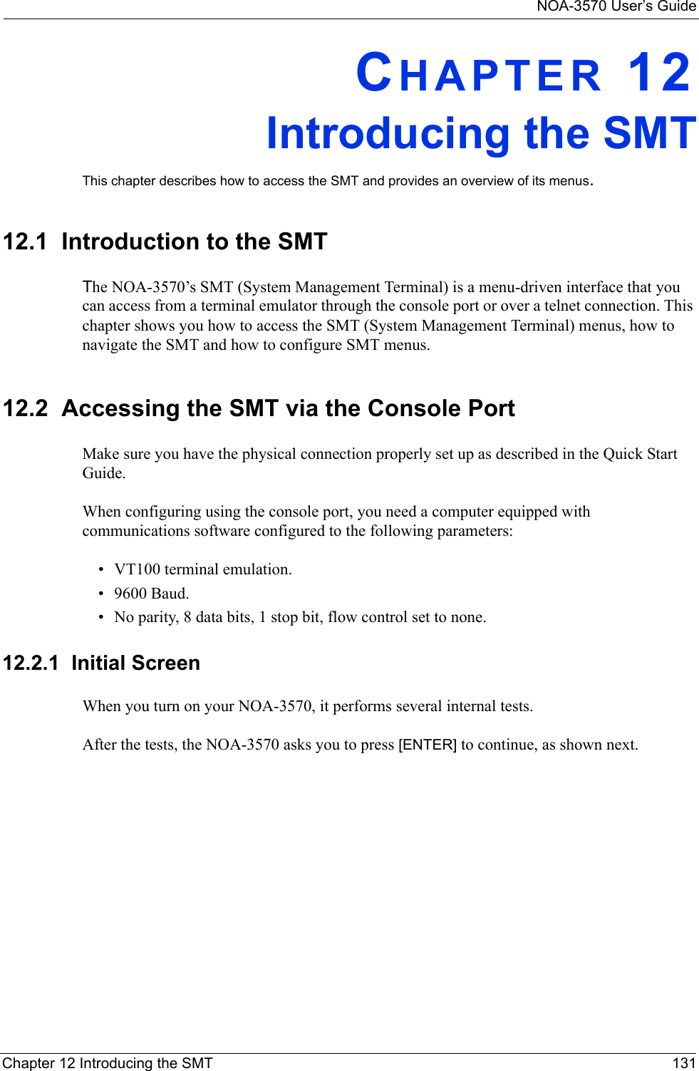 NOA-3570 User’s GuideChapter 12 Introducing the SMT 131CHAPTER 12Introducing the SMTThis chapter describes how to access the SMT and provides an overview of its menus.12.1  Introduction to the SMTThe NOA-3570’s SMT (System Management Terminal) is a menu-driven interface that you can access from a terminal emulator through the console port or over a telnet connection. This chapter shows you how to access the SMT (System Management Terminal) menus, how to navigate the SMT and how to configure SMT menus.12.2  Accessing the SMT via the Console PortMake sure you have the physical connection properly set up as described in the Quick Start Guide. When configuring using the console port, you need a computer equipped with communications software configured to the following parameters:• VT100 terminal emulation.• 9600 Baud.• No parity, 8 data bits, 1 stop bit, flow control set to none.12.2.1  Initial ScreenWhen you turn on your NOA-3570, it performs several internal tests. After the tests, the NOA-3570 asks you to press [ENTER] to continue, as shown next.