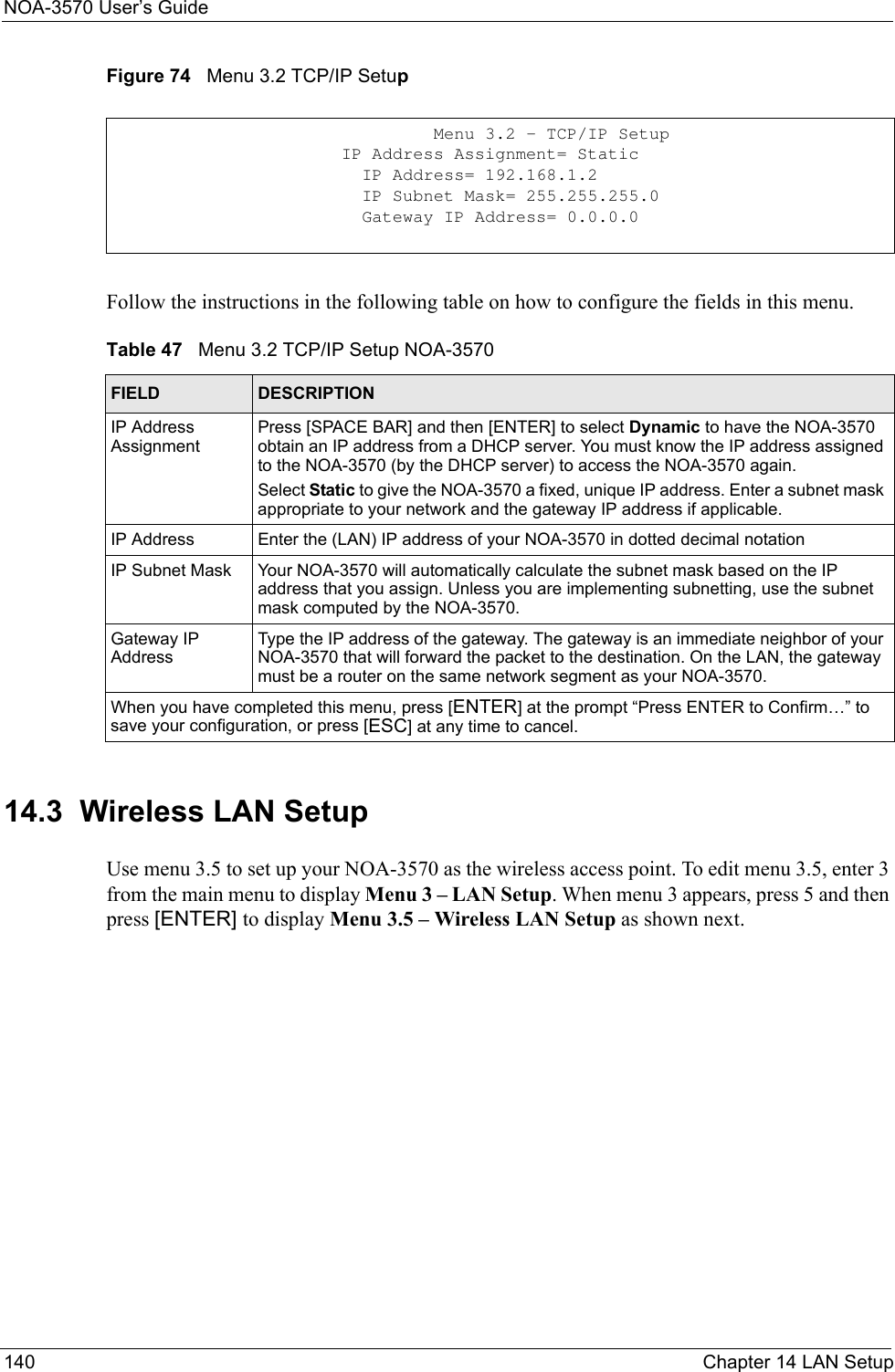 NOA-3570 User’s Guide140 Chapter 14 LAN SetupFigure 74   Menu 3.2 TCP/IP SetupFollow the instructions in the following table on how to configure the fields in this menu.14.3  Wireless LAN SetupUse menu 3.5 to set up your NOA-3570 as the wireless access point. To edit menu 3.5, enter 3 from the main menu to display Menu 3 – LAN Setup. When menu 3 appears, press 5 and then press [ENTER] to display Menu 3.5 – Wireless LAN Setup as shown next.                   Menu 3.2 - TCP/IP Setup         IP Address Assignment= Static           IP Address= 192.168.1.2           IP Subnet Mask= 255.255.255.0           Gateway IP Address= 0.0.0.0Table 47   Menu 3.2 TCP/IP Setup NOA-3570FIELD DESCRIPTIONIP Address AssignmentPress [SPACE BAR] and then [ENTER] to select Dynamic to have the NOA-3570 obtain an IP address from a DHCP server. You must know the IP address assigned to the NOA-3570 (by the DHCP server) to access the NOA-3570 again. Select Static to give the NOA-3570 a fixed, unique IP address. Enter a subnet mask appropriate to your network and the gateway IP address if applicable.IP Address Enter the (LAN) IP address of your NOA-3570 in dotted decimal notationIP Subnet Mask Your NOA-3570 will automatically calculate the subnet mask based on the IP address that you assign. Unless you are implementing subnetting, use the subnet mask computed by the NOA-3570.Gateway IP AddressType the IP address of the gateway. The gateway is an immediate neighbor of your NOA-3570 that will forward the packet to the destination. On the LAN, the gateway must be a router on the same network segment as your NOA-3570.When you have completed this menu, press [ENTER] at the prompt “Press ENTER to Confirm…” to save your configuration, or press [ESC] at any time to cancel.