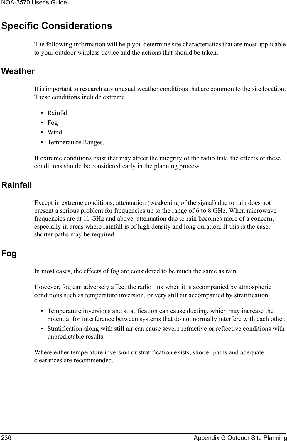 NOA-3570 User’s Guide236 Appendix G Outdoor Site PlanningSpecific ConsiderationsThe following information will help you determine site characteristics that are most applicable to your outdoor wireless device and the actions that should be taken.WeatherIt is important to research any unusual weather conditions that are common to the site location. These conditions include extreme• Rainfall•Fog•Wind • Temperature Ranges. If extreme conditions exist that may affect the integrity of the radio link, the effects of these conditions should be considered early in the planning process.Rainfall Except in extreme conditions, attenuation (weakening of the signal) due to rain does not present a serious problem for frequencies up to the range of 6 to 8 GHz. When microwave frequencies are at 11 GHz and above, attenuation due to rain becomes more of a concern, especially in areas where rainfall is of high density and long duration. If this is the case, shorter paths may be required.FogIn most cases, the effects of fog are considered to be much the same as rain. However, fog can adversely affect the radio link when it is accompanied by atmospheric conditions such as temperature inversion, or very still air accompanied by stratification. • Temperature inversions and stratification can cause ducting, which may increase the potential for interference between systems that do not normally interfere with each other. • Stratification along with still air can cause severe refractive or reflective conditions with unpredictable results. Where either temperature inversion or stratification exists, shorter paths and adequate clearances are recommended.
